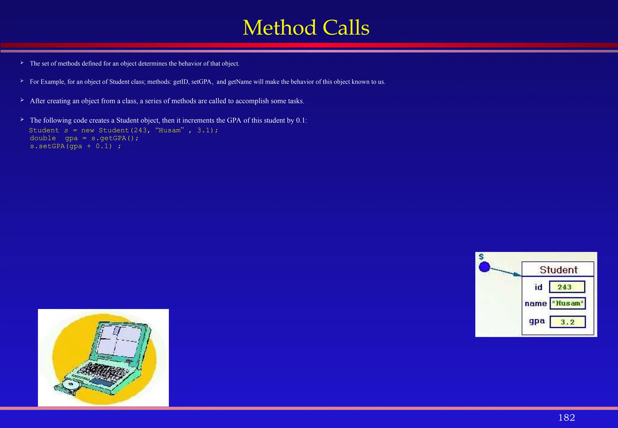 182
Method Calls
 The set of methods defined for an object determines the behavior of that object.
 For Example, for an object of Student class; methods: getID, setGPA, and getName will make the behavior of this object known to us.
 After creating an object from a class, a series of methods are called to accomplish some tasks.
 The following code creates a Student object, then it increments the GPA of this student by 0.1:
Student s = new Student(243, “Husam” , 3.1);
double gpa = s.getGPA();
s.setGPA(gpa + 0.1) ;
 