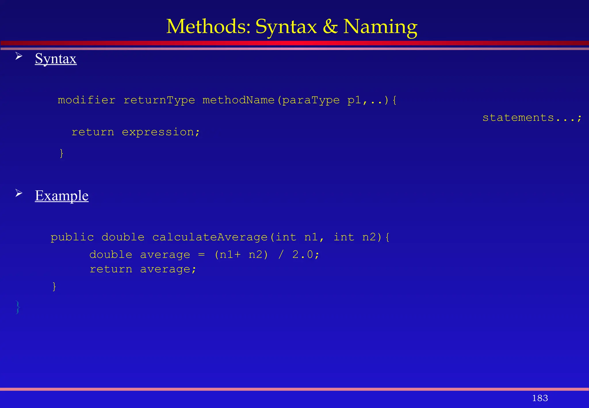 183
Methods: Syntax & Naming
 Syntax
modifier returnType methodName(paraType p1,..){
statements...;
return expression;
}
 Example
public double calculateAverage(int n1, int n2){
double average = (n1+ n2) / 2.0;
return average;
}
}
 