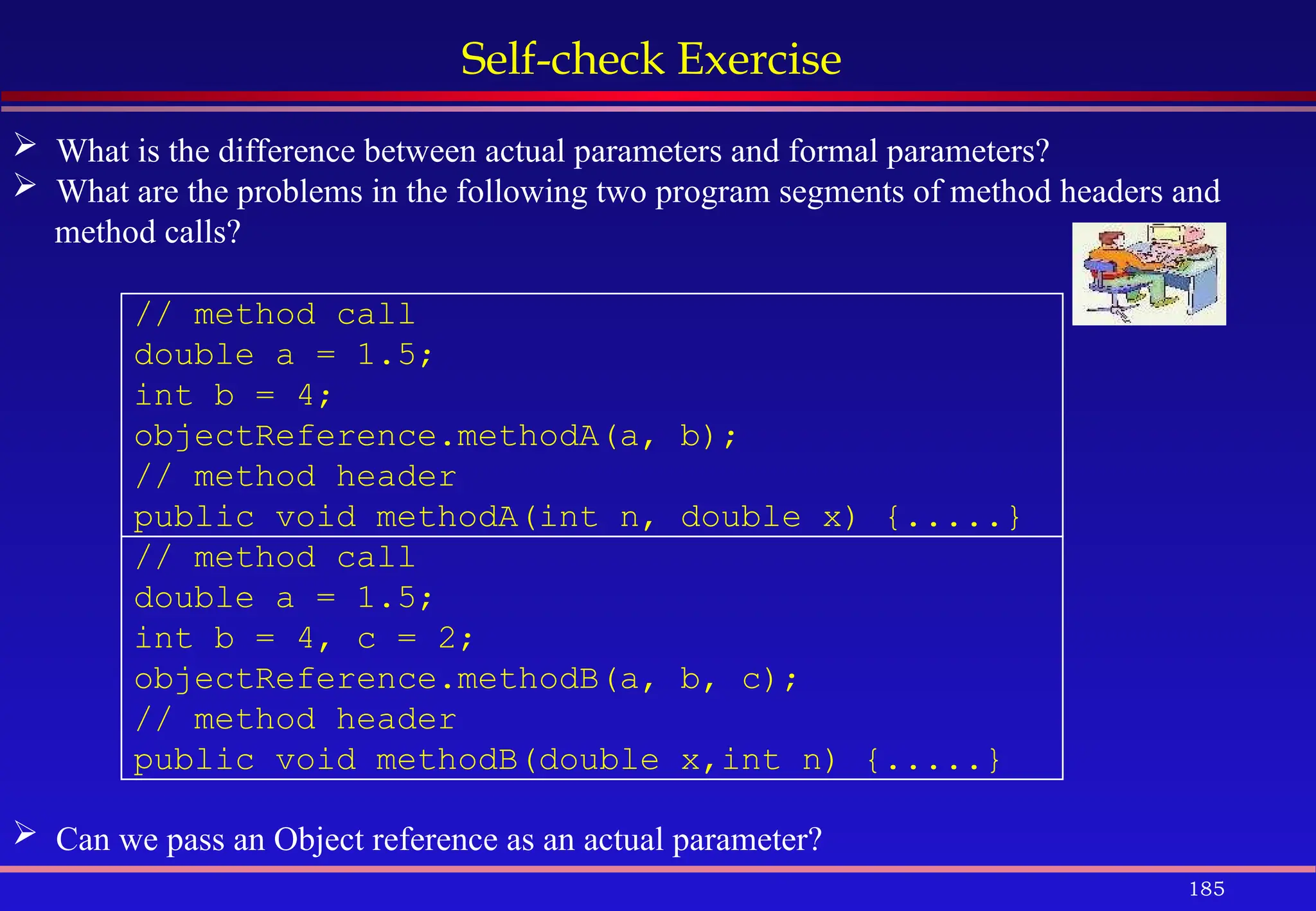 185
Self-check Exercise
 What is the difference between actual parameters and formal parameters?
 What are the problems in the following two program segments of method headers and
method calls?
// method call
double a = 1.5;
int b = 4;
objectReference.methodA(a, b);
// method header
public void methodA(int n, double x) {.....}
// method call
double a = 1.5;
int b = 4, c = 2;
objectReference.methodB(a, b, c);
// method header
public void methodB(double x,int n) {.....}
 Can we pass an Object reference as an actual parameter?
 