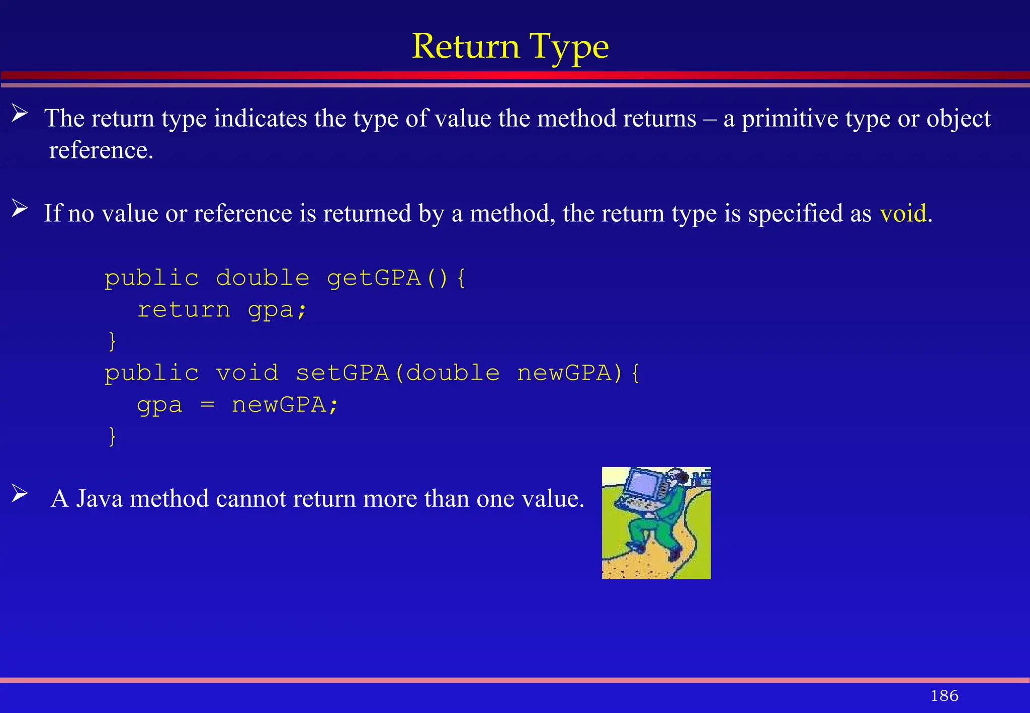 186
Return Type
 The return type indicates the type of value the method returns – a primitive type or object
reference.
 If no value or reference is returned by a method, the return type is specified as void.
public double getGPA(){
return gpa;
}
public void setGPA(double newGPA){
gpa = newGPA;
}
 A Java method cannot return more than one value.
 