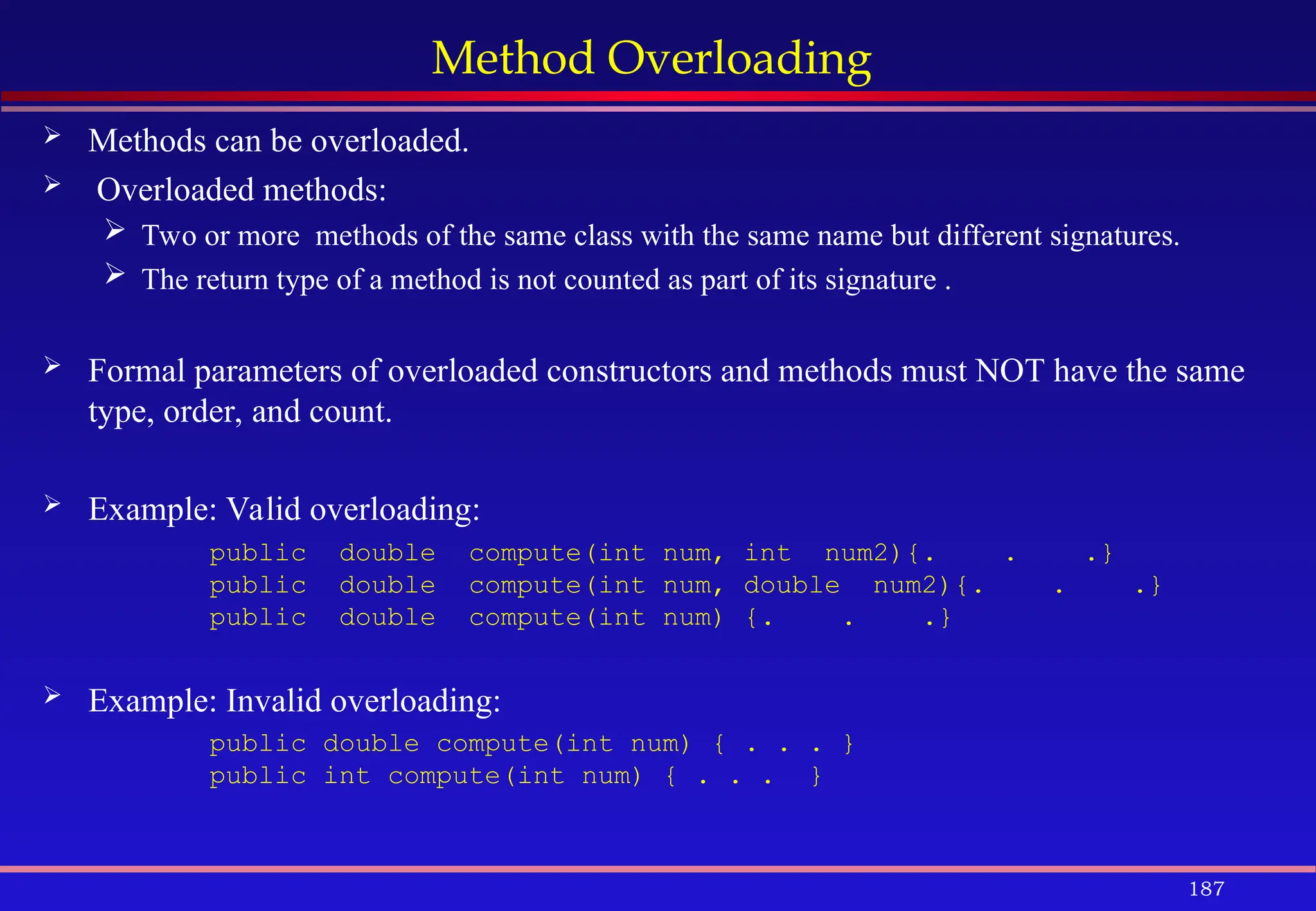 187
Method Overloading
 Methods can be overloaded.
 Overloaded methods:
 Two or more methods of the same class with the same name but different signatures.
 The return type of a method is not counted as part of its signature .
 Formal parameters of overloaded constructors and methods must NOT have the same
type, order, and count.
 Example: Valid overloading:
public double compute(int num, int num2){. . .}
public double compute(int num, double num2){. . .}
public double compute(int num) {. . .}
 Example: Invalid overloading:
public double compute(int num) { . . . }
public int compute(int num) { . . . }
 