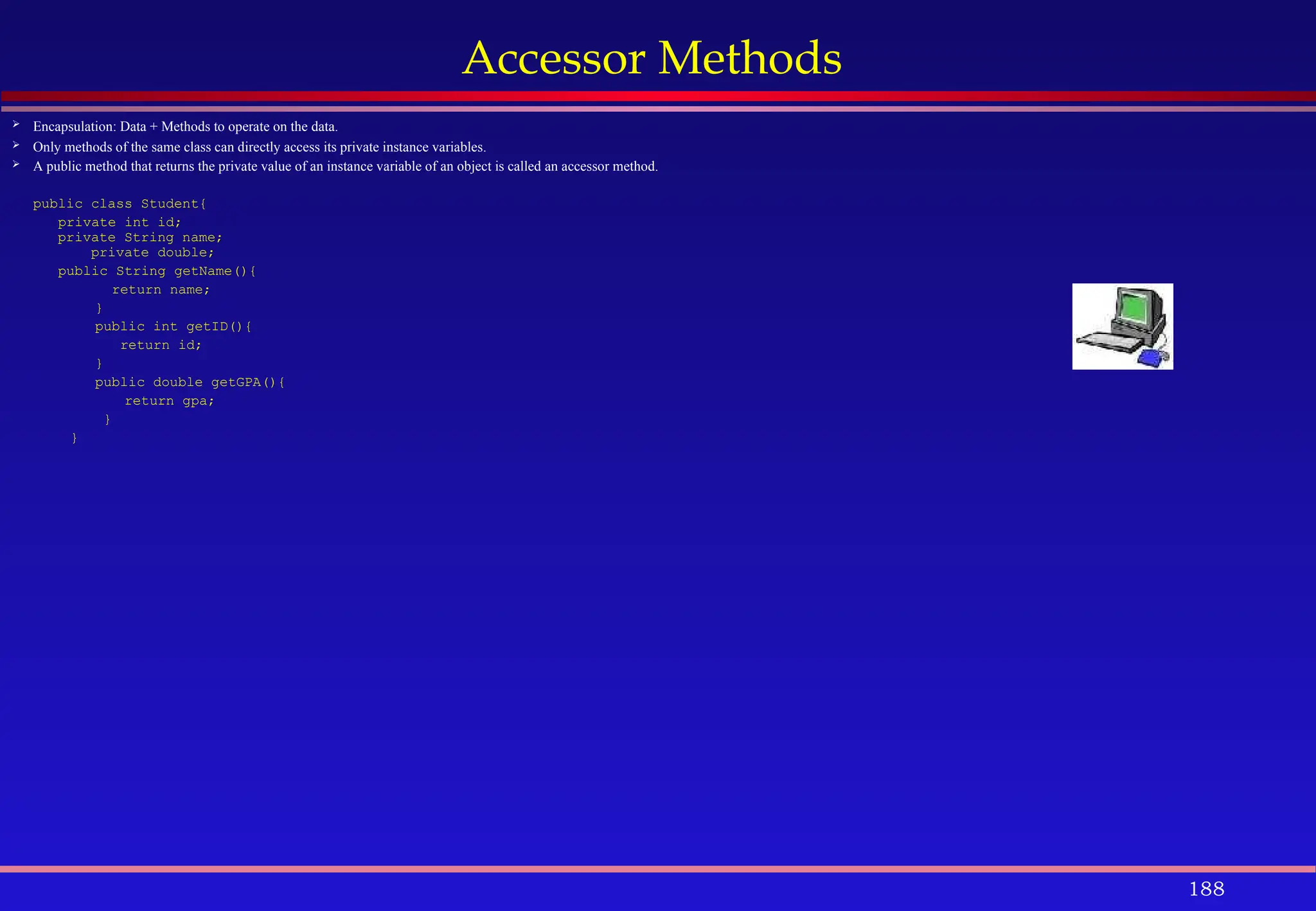 188
Accessor Methods
 Encapsulation: Data + Methods to operate on the data.
 Only methods of the same class can directly access its private instance variables.
 A public method that returns the private value of an instance variable of an object is called an accessor method.
public class Student{
private int id;
private String name;
private double;
public String getName(){
return name;
}
public int getID(){
return id;
}
public double getGPA(){
return gpa;
}
}
 
