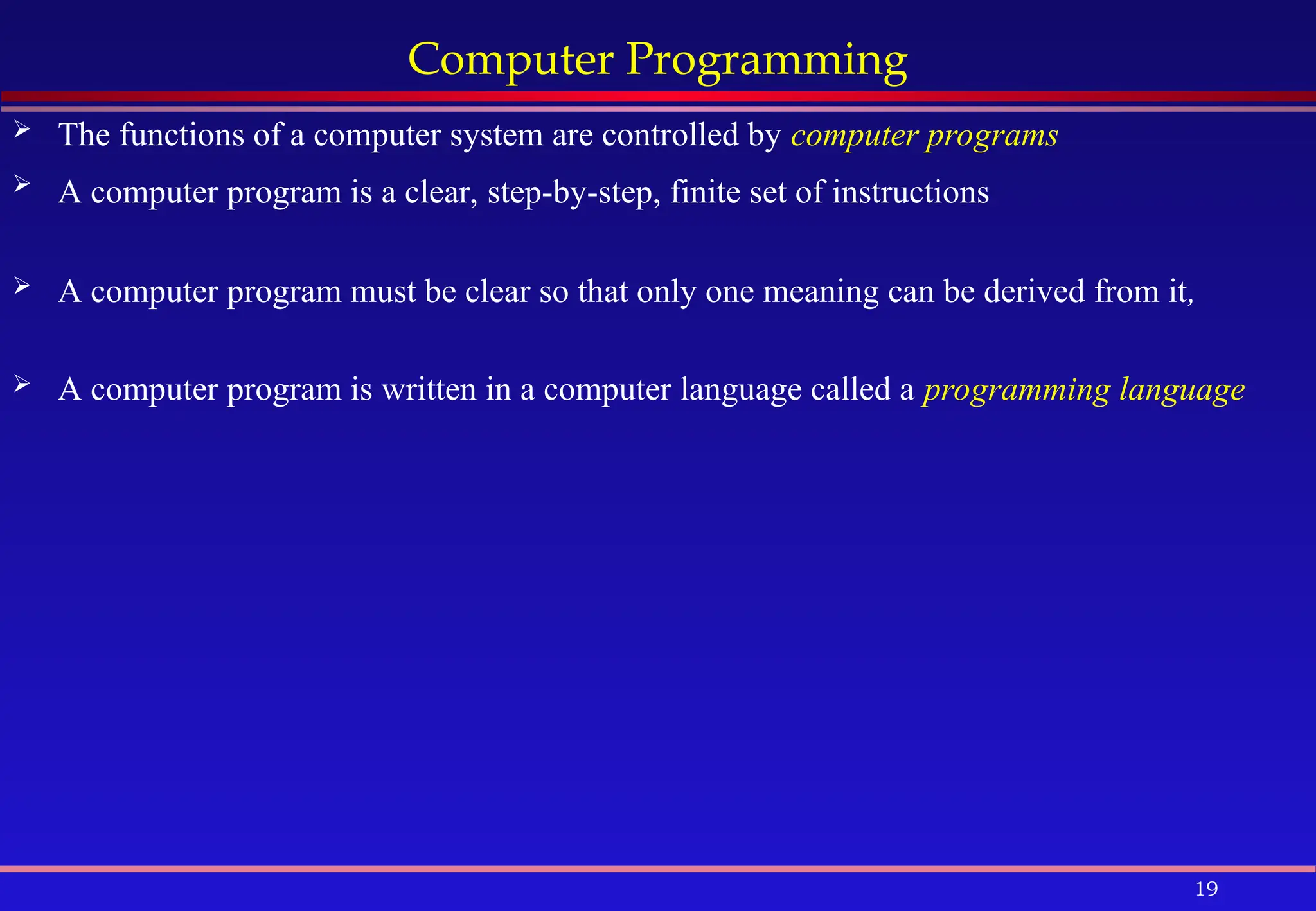 19
Computer Programming
 The functions of a computer system are controlled by computer programs
 A computer program is a clear, step-by-step, finite set of instructions
 A computer program must be clear so that only one meaning can be derived from it,
 A computer program is written in a computer language called a programming language
 