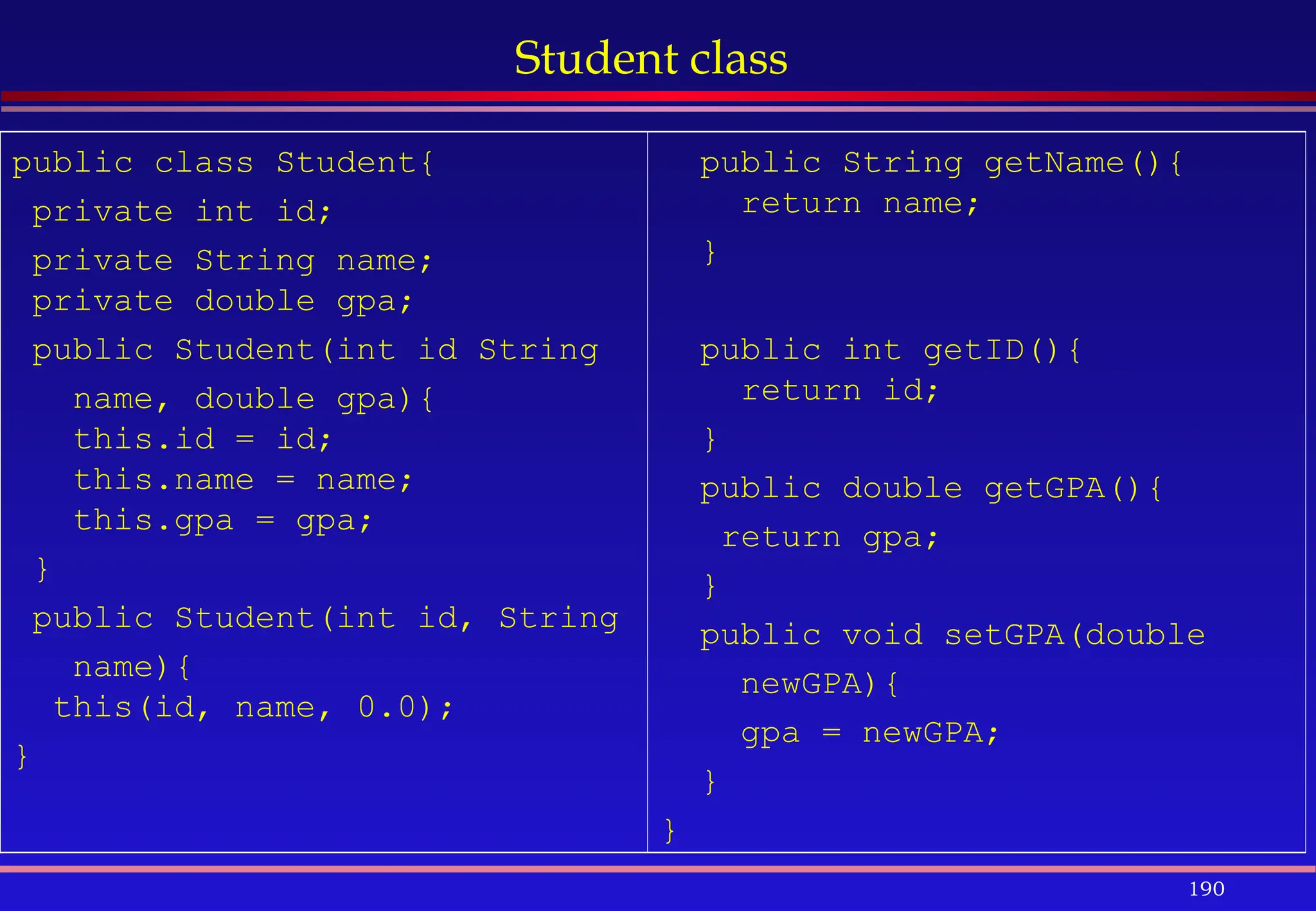 190
Student class
public class Student{
private int id;
private String name;
private double gpa;
public Student(int id String
name, double gpa){
this.id = id;
this.name = name;
this.gpa = gpa;
}
public Student(int id, String
name){
this(id, name, 0.0);
}
public String getName(){
return name;
}
public int getID(){
return id;
}
public double getGPA(){
return gpa;
}
public void setGPA(double
newGPA){
gpa = newGPA;
}
}
 