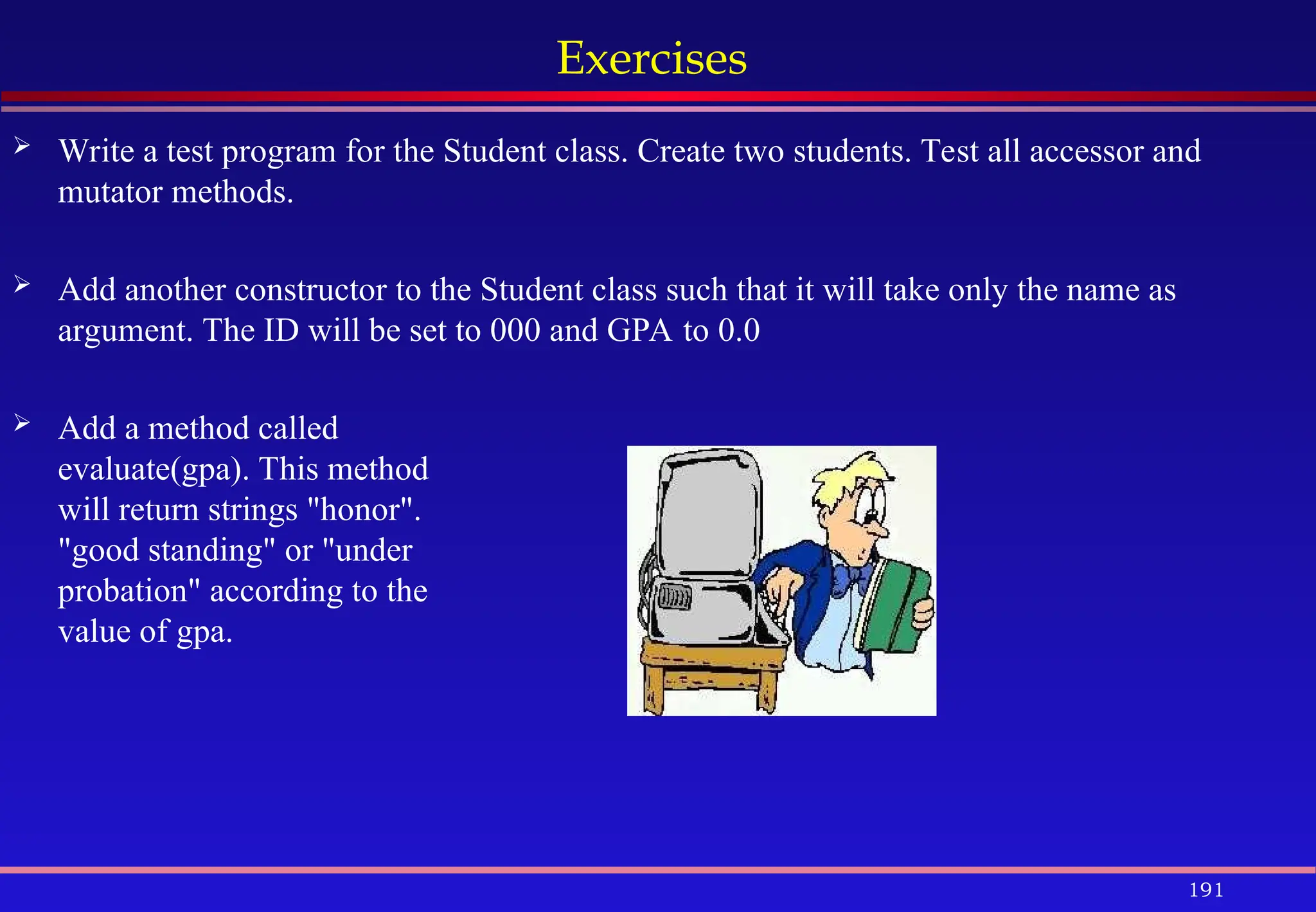 191
Exercises
 Write a test program for the Student class. Create two students. Test all accessor and
mutator methods.
 Add another constructor to the Student class such that it will take only the name as
argument. The ID will be set to 000 and GPA to 0.0
 Add a method called
evaluate(gpa). This method
will return strings "honor".
"good standing" or "under
probation" according to the
value of gpa.
 