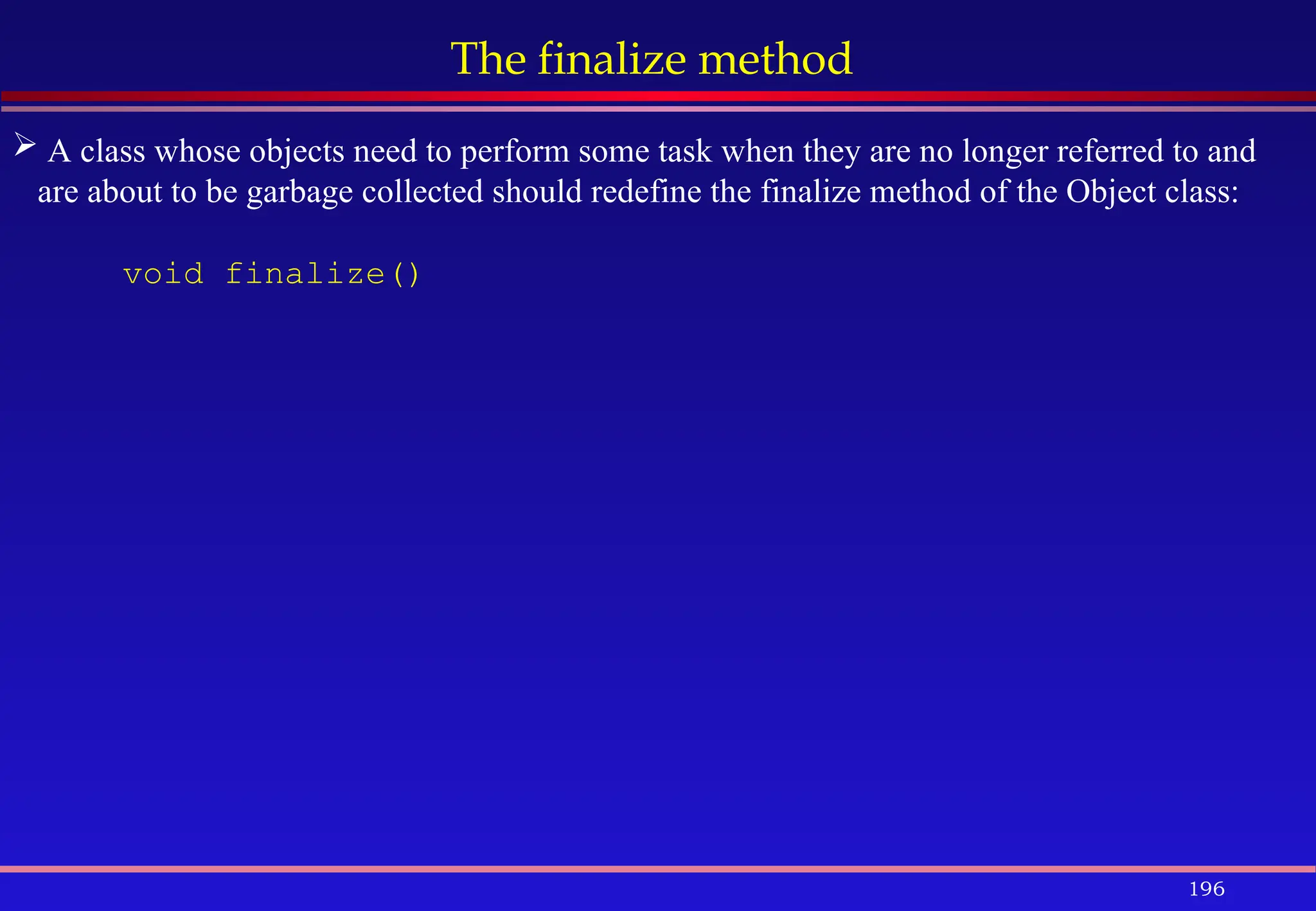 196
The finalize method
 A class whose objects need to perform some task when they are no longer referred to and
are about to be garbage collected should redefine the finalize method of the Object class:
void finalize()
 