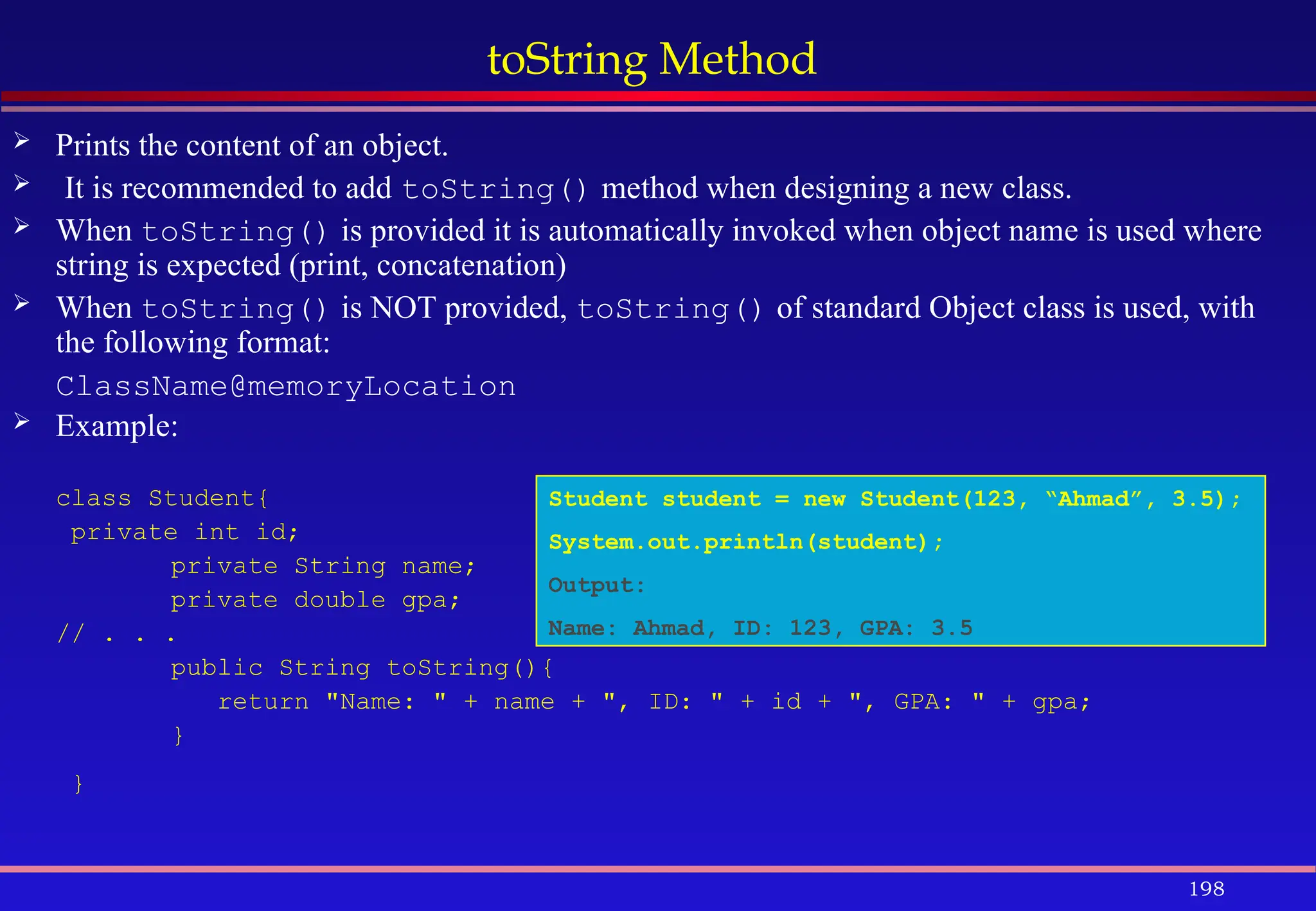 198
toString Method
 Prints the content of an object.
 It is recommended to add toString() method when designing a new class.
 When toString() is provided it is automatically invoked when object name is used where
string is expected (print, concatenation)
 When toString() is NOT provided, toString() of standard Object class is used, with
the following format:
ClassName@memoryLocation
 Example:
class Student{
private int id;
private String name;
private double gpa;
// . . .
public String toString(){
return "Name: " + name + ", ID: " + id + ", GPA: " + gpa;
}
}
Student student = new Student(123, “Ahmad”, 3.5);
System.out.println(student);
Output:
Name: Ahmad, ID: 123, GPA: 3.5
 