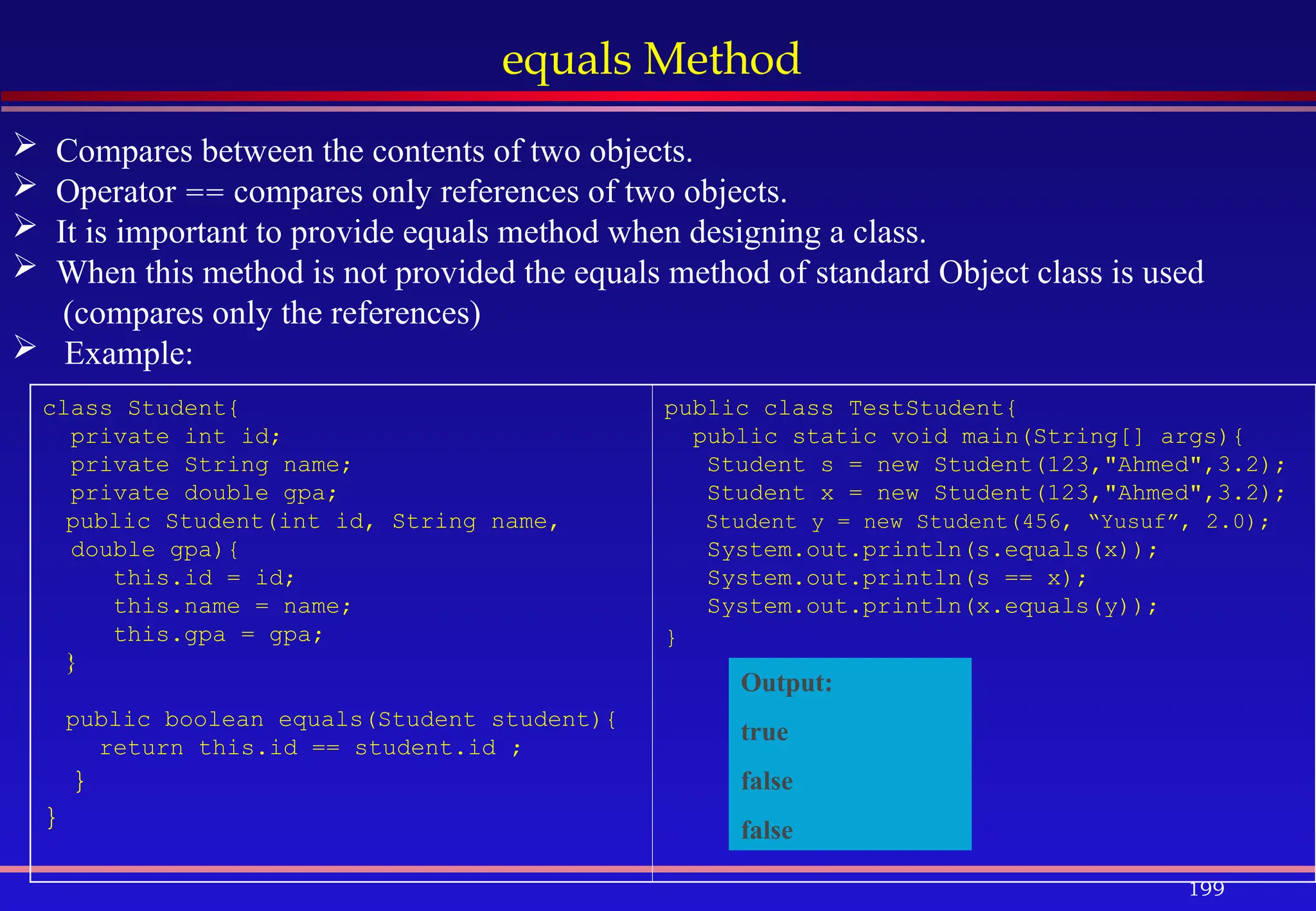 199
equals Method
 Compares between the contents of two objects.
 Operator == compares only references of two objects.
 It is important to provide equals method when designing a class.
 When this method is not provided the equals method of standard Object class is used
(compares only the references)
 Example:
class Student{
private int id;
private String name;
private double gpa;
public Student(int id, String name,
double gpa){
this.id = id;
this.name = name;
this.gpa = gpa;
}
public boolean equals(Student student){
return this.id == student.id ;
}
}
public class TestStudent{
public static void main(String[] args){
Student s = new Student(123,"Ahmed",3.2);
Student x = new Student(123,"Ahmed",3.2);
Student y = new Student(456, “Yusuf”, 2.0);
System.out.println(s.equals(x));
System.out.println(s == x);
System.out.println(x.equals(y));
}
Output:
true
false
false
 