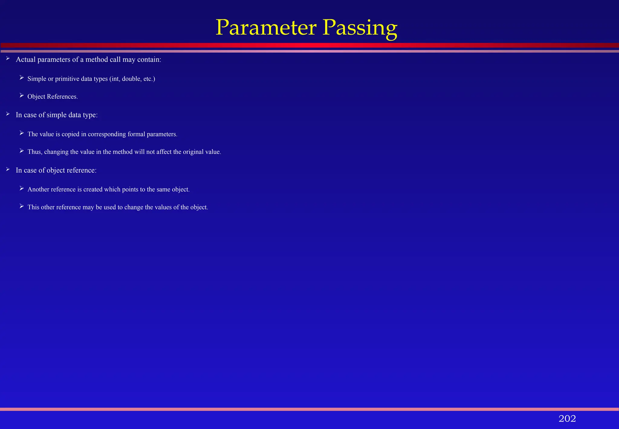 202
Parameter Passing
 Actual parameters of a method call may contain:
 Simple or primitive data types (int, double, etc.)
 Object References.
 In case of simple data type:
 The value is copied in corresponding formal parameters.
 Thus, changing the value in the method will not affect the original value.
 In case of object reference:
 Another reference is created which points to the same object.
 This other reference may be used to change the values of the object.
 