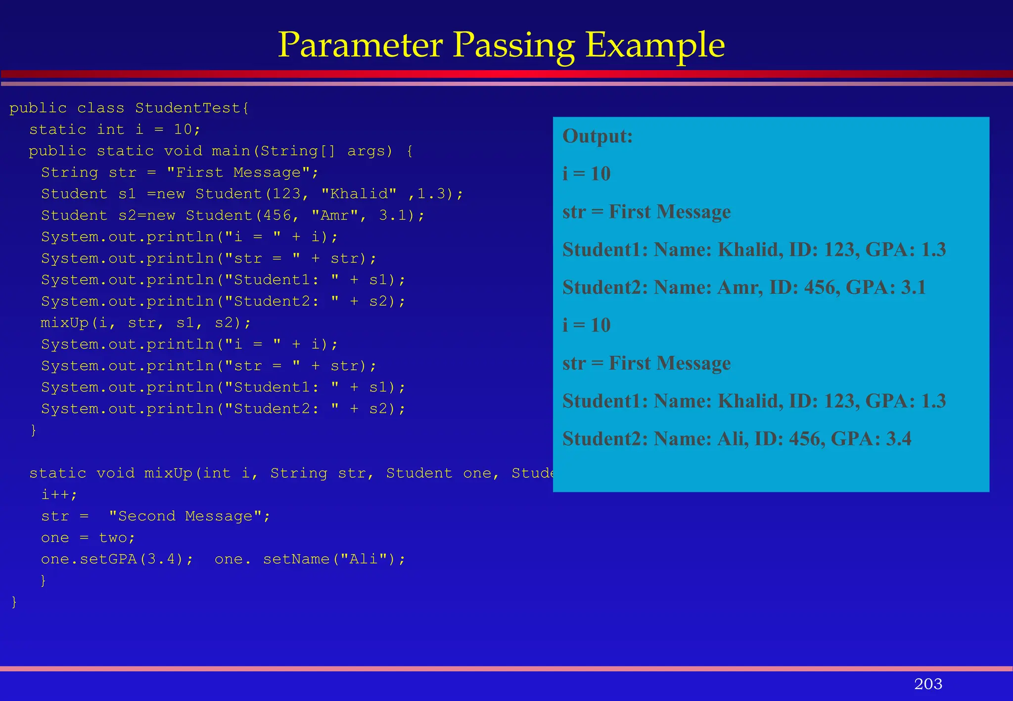 203
Parameter Passing Example
public class StudentTest{
static int i = 10;
public static void main(String[] args) {
String str = "First Message";
Student s1 =new Student(123, "Khalid" ,1.3);
Student s2=new Student(456, "Amr", 3.1);
System.out.println("i = " + i);
System.out.println("str = " + str);
System.out.println("Student1: " + s1);
System.out.println("Student2: " + s2);
mixUp(i, str, s1, s2);
System.out.println("i = " + i);
System.out.println("str = " + str);
System.out.println("Student1: " + s1);
System.out.println("Student2: " + s2);
}
static void mixUp(int i, String str, Student one, Student two){
i++;
str = "Second Message";
one = two;
one.setGPA(3.4); one. setName("Ali");
}
}
Output:
i = 10
str = First Message
Student1: Name: Khalid, ID: 123, GPA: 1.3
Student2: Name: Amr, ID: 456, GPA: 3.1
i = 10
str = First Message
Student1: Name: Khalid, ID: 123, GPA: 1.3
Student2: Name: Ali, ID: 456, GPA: 3.4
 