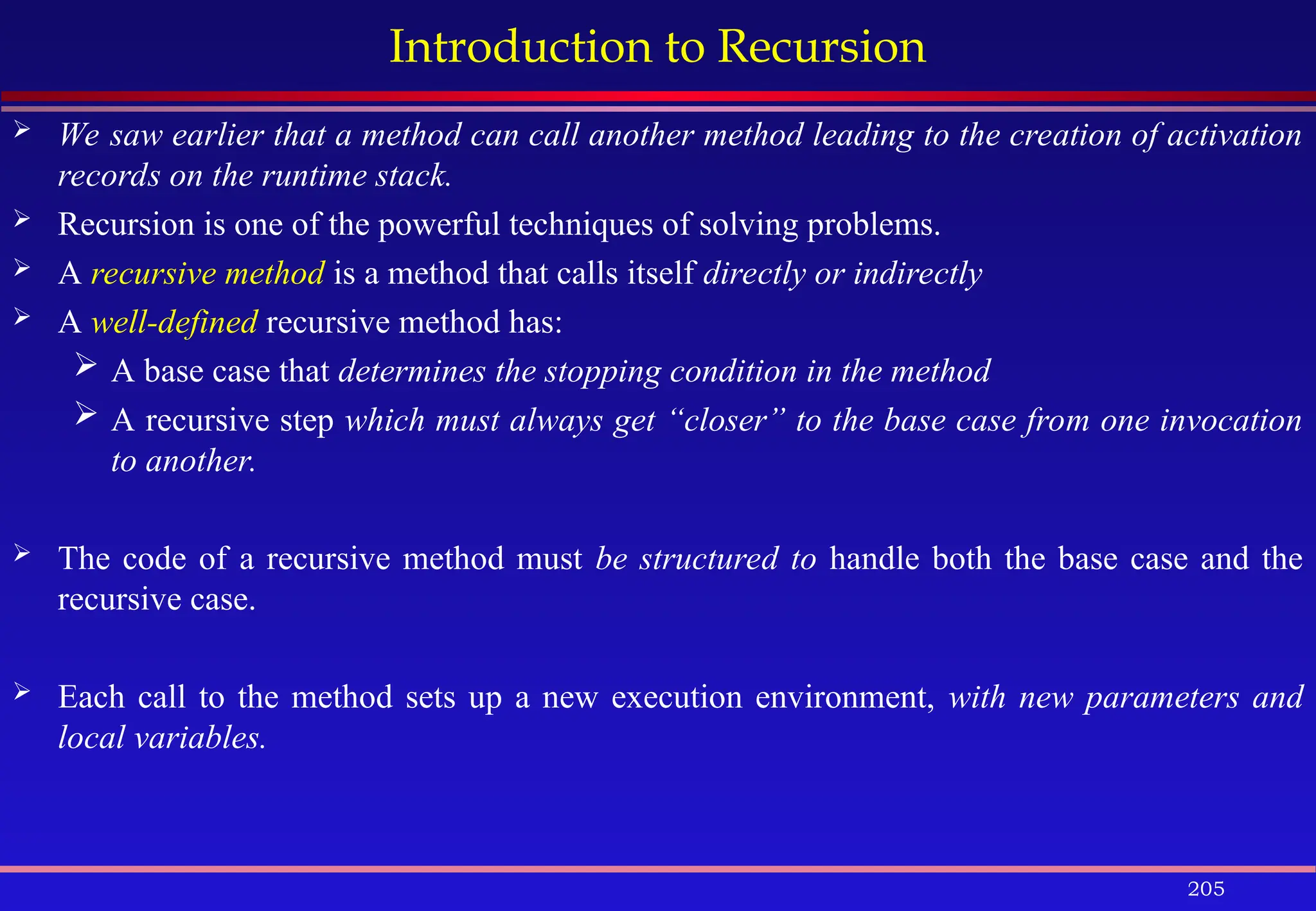 205
Introduction to Recursion
 We saw earlier that a method can call another method leading to the creation of activation
records on the runtime stack.
 Recursion is one of the powerful techniques of solving problems.
 A recursive method is a method that calls itself directly or indirectly
 A well-defined recursive method has:
 A base case that determines the stopping condition in the method
 A recursive step which must always get “closer” to the base case from one invocation
to another.
 The code of a recursive method must be structured to handle both the base case and the
recursive case.
 Each call to the method sets up a new execution environment, with new parameters and
local variables.
 