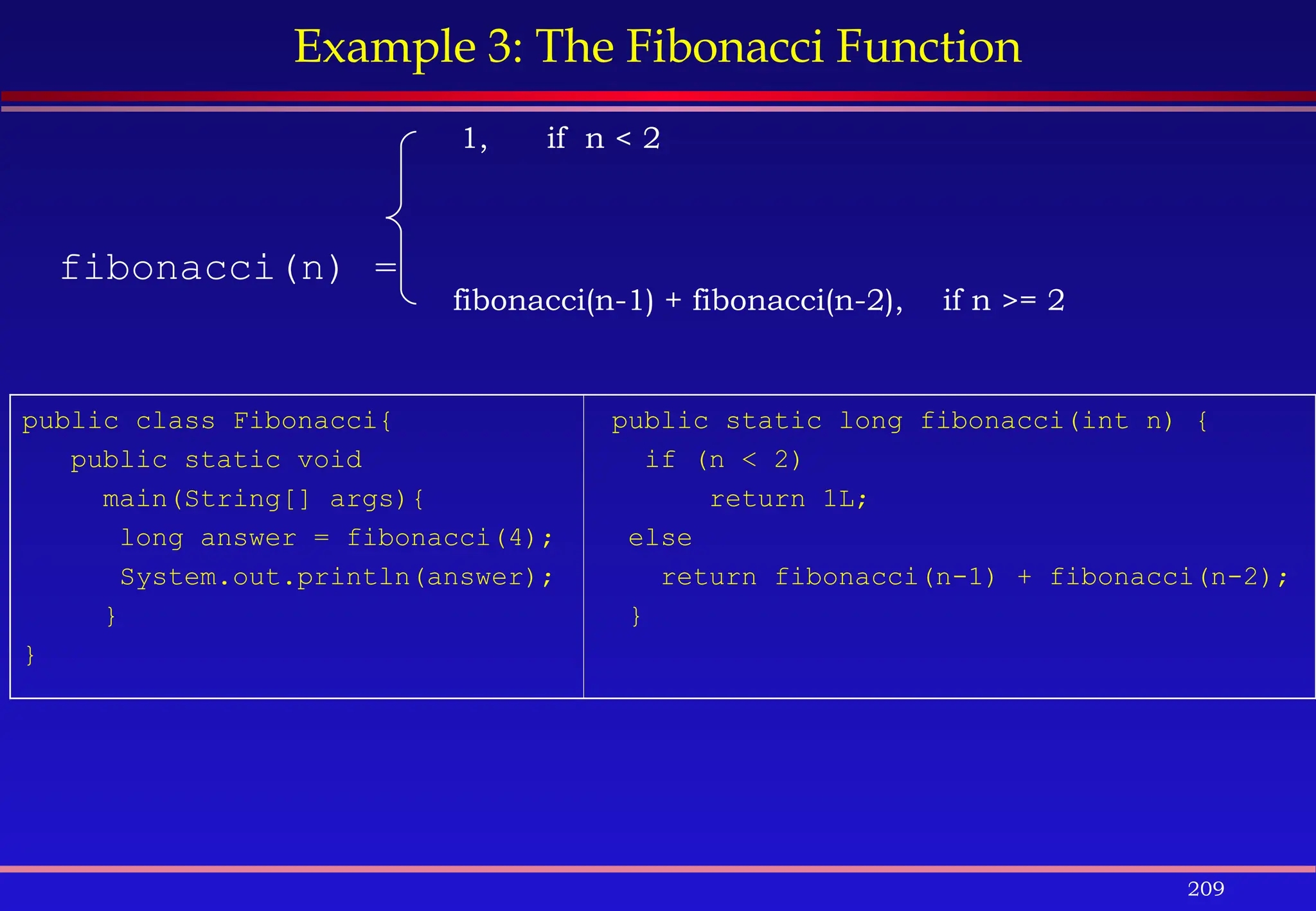 209
Example 3: The Fibonacci Function
fibonacci(n) =
fibonacci(n-1) + fibonacci(n-2), if n >= 2
1, if n < 2
public class Fibonacci{
public static void
main(String[] args){
long answer = fibonacci(4);
System.out.println(answer);
}
}
public static long fibonacci(int n) {
if (n < 2)
return 1L;
else
return fibonacci(n-1) + fibonacci(n-2);
}
 