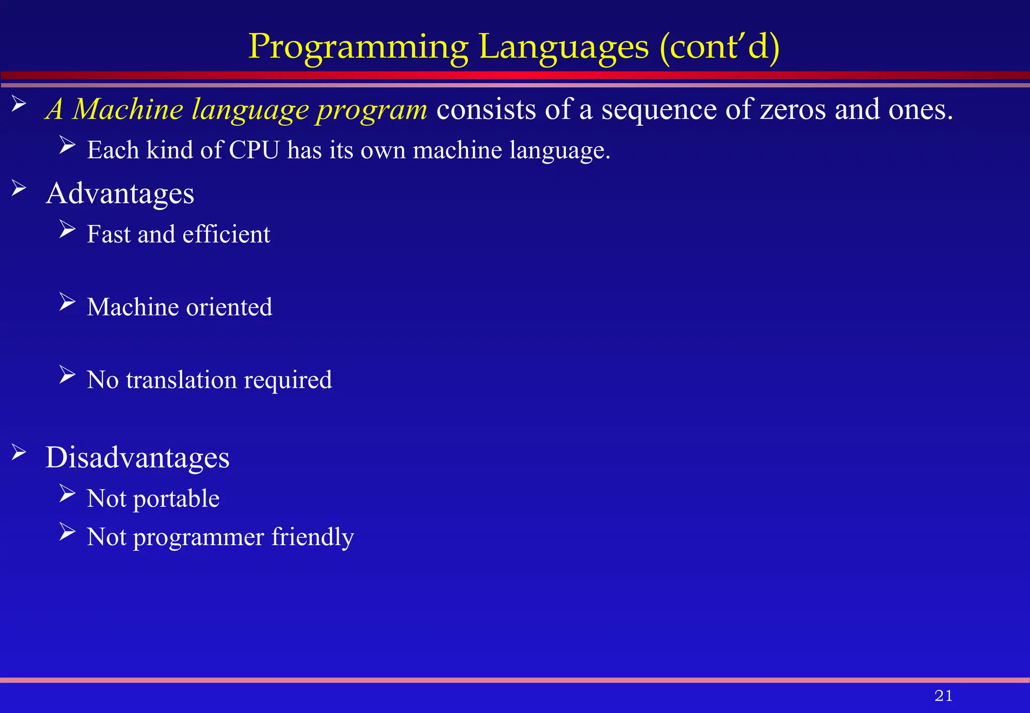 21
Programming Languages (cont’d)
 A Machine language program consists of a sequence of zeros and ones.
 Each kind of CPU has its own machine language.
 Advantages
 Fast and efficient
 Machine oriented
 No translation required
 Disadvantages
 Not portable
 Not programmer friendly
 