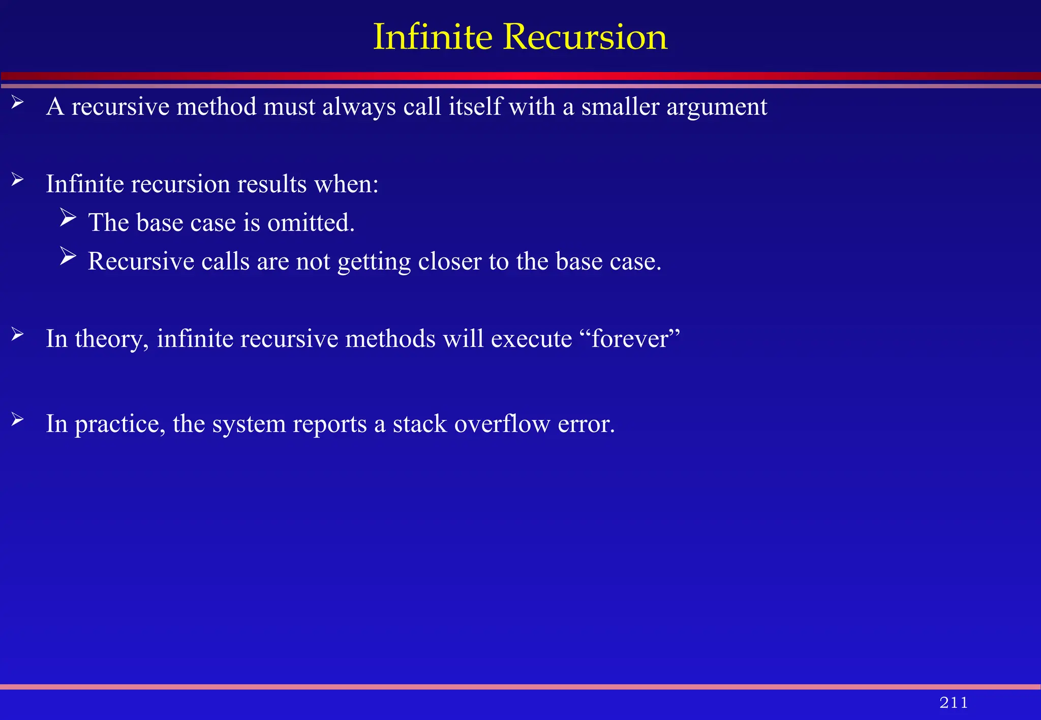 211
Infinite Recursion
 A recursive method must always call itself with a smaller argument
 Infinite recursion results when:
 The base case is omitted.
 Recursive calls are not getting closer to the base case.
 In theory, infinite recursive methods will execute “forever”
 In practice, the system reports a stack overflow error.
 