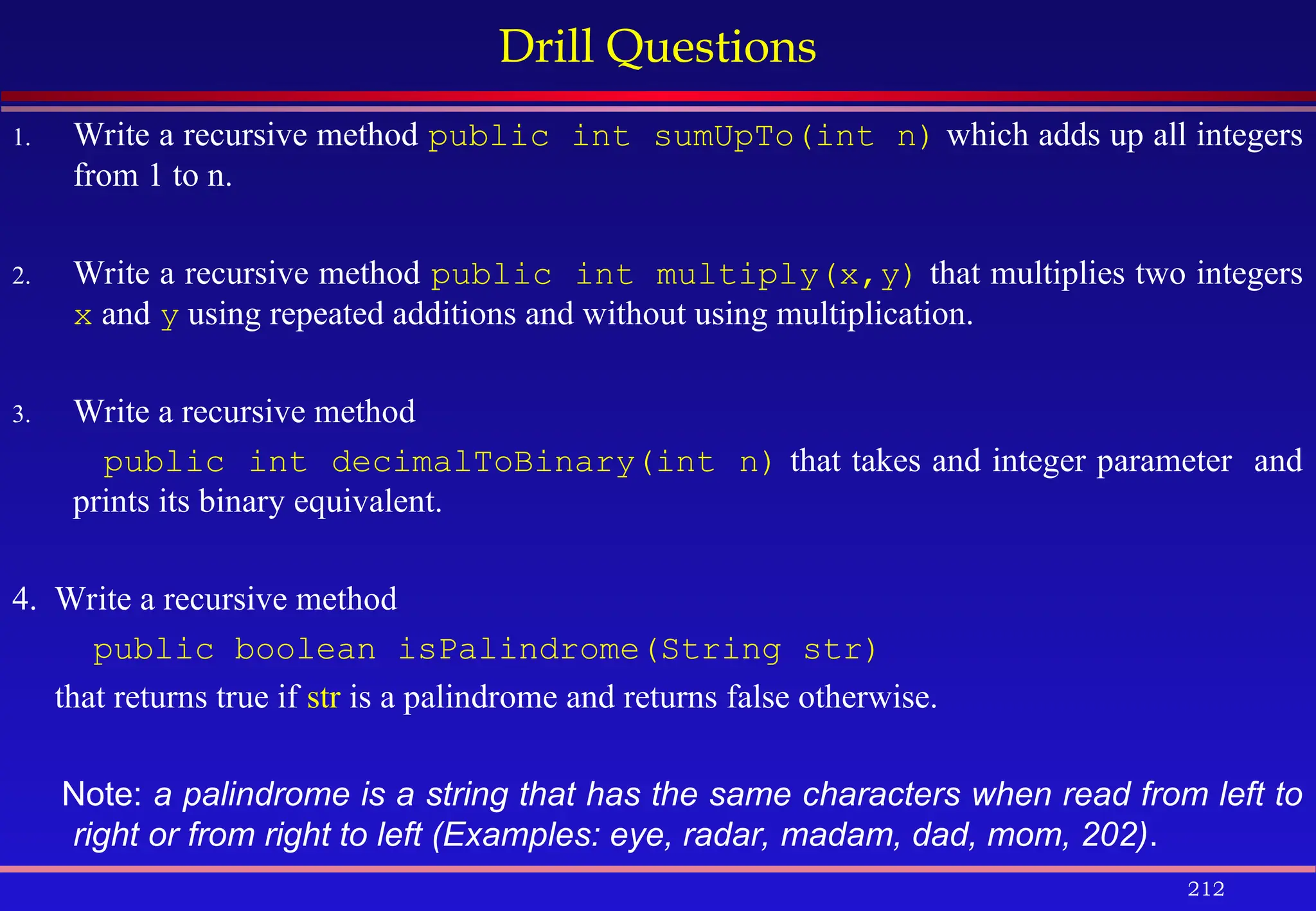 212
Drill Questions
1. Write a recursive method public int sumUpTo(int n) which adds up all integers
from 1 to n.
2. Write a recursive method public int multiply(x,y) that multiplies two integers
x and y using repeated additions and without using multiplication.
3. Write a recursive method
public int decimalToBinary(int n) that takes and integer parameter and
prints its binary equivalent.
4. Write a recursive method
public boolean isPalindrome(String str)
that returns true if str is a palindrome and returns false otherwise.
Note: a palindrome is a string that has the same characters when read from left to
right or from right to left (Examples: eye, radar, madam, dad, mom, 202).
 