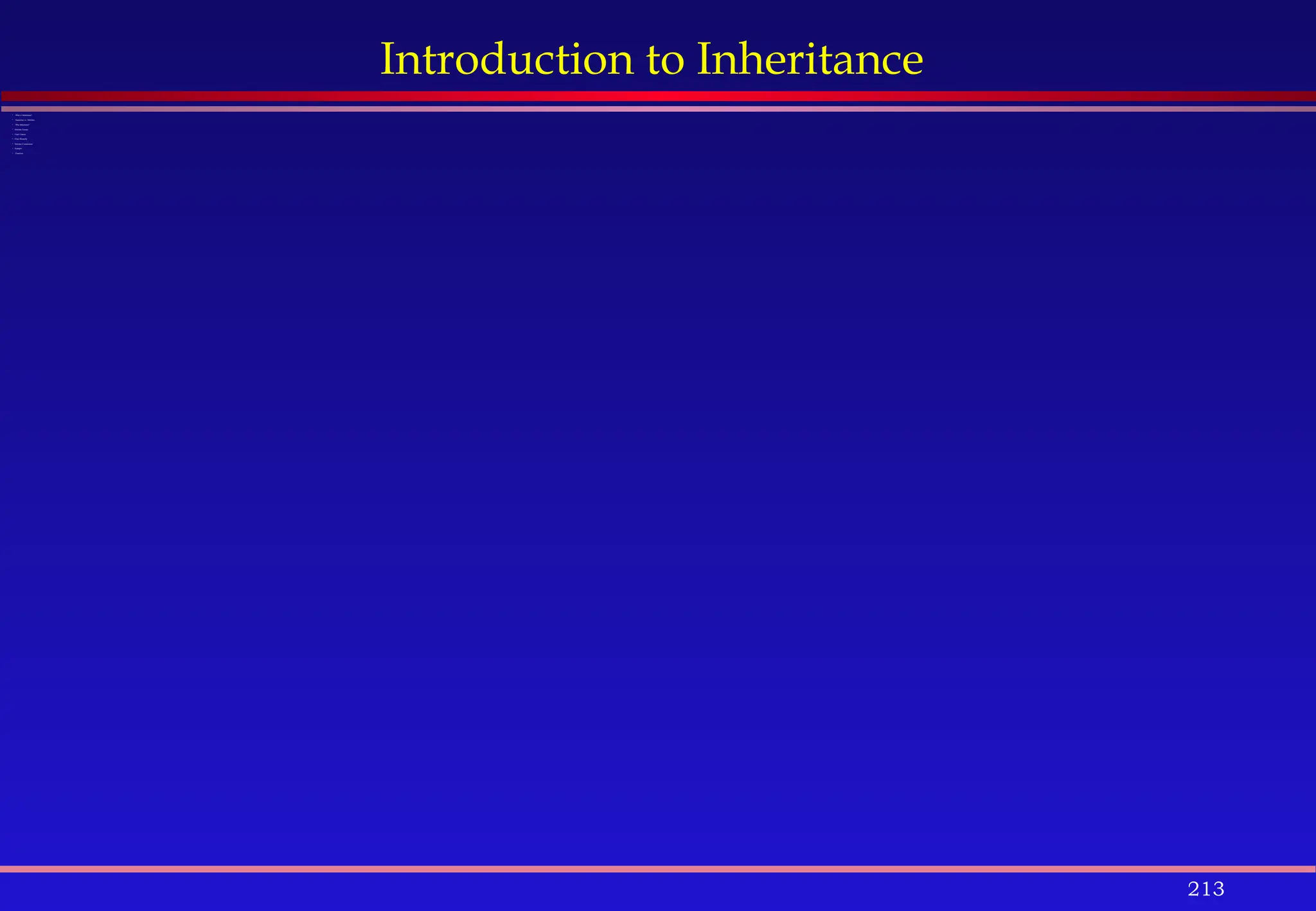 213
Introduction to Inheritance
 What is Inheritance?
 Superclass vs. Subclass
 Why Inheritance?
 Subclass Syntax
 Final Classes
 Class Hierarchy
 Subclass Constructors
 Example
 Exercises
 
