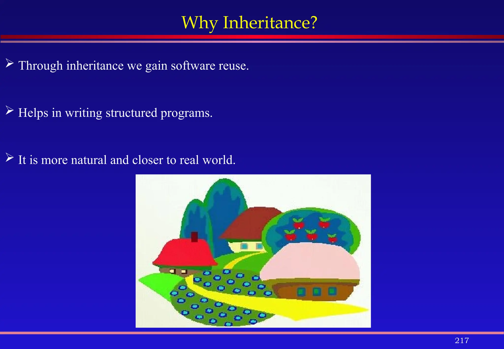 217
Why Inheritance?
 Through inheritance we gain software reuse.
 Helps in writing structured programs.
 It is more natural and closer to real world.
 