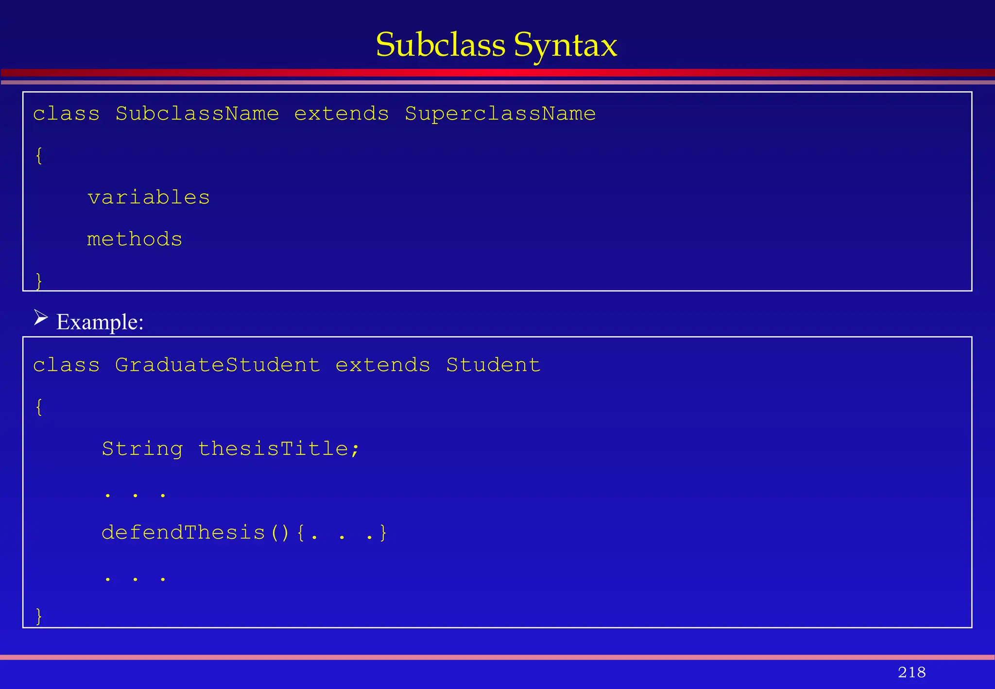 218
Subclass Syntax
class SubclassName extends SuperclassName
{
variables
methods
}
 Example:
class GraduateStudent extends Student
{
String thesisTitle;
. . .
defendThesis(){. . .}
. . .
}
 