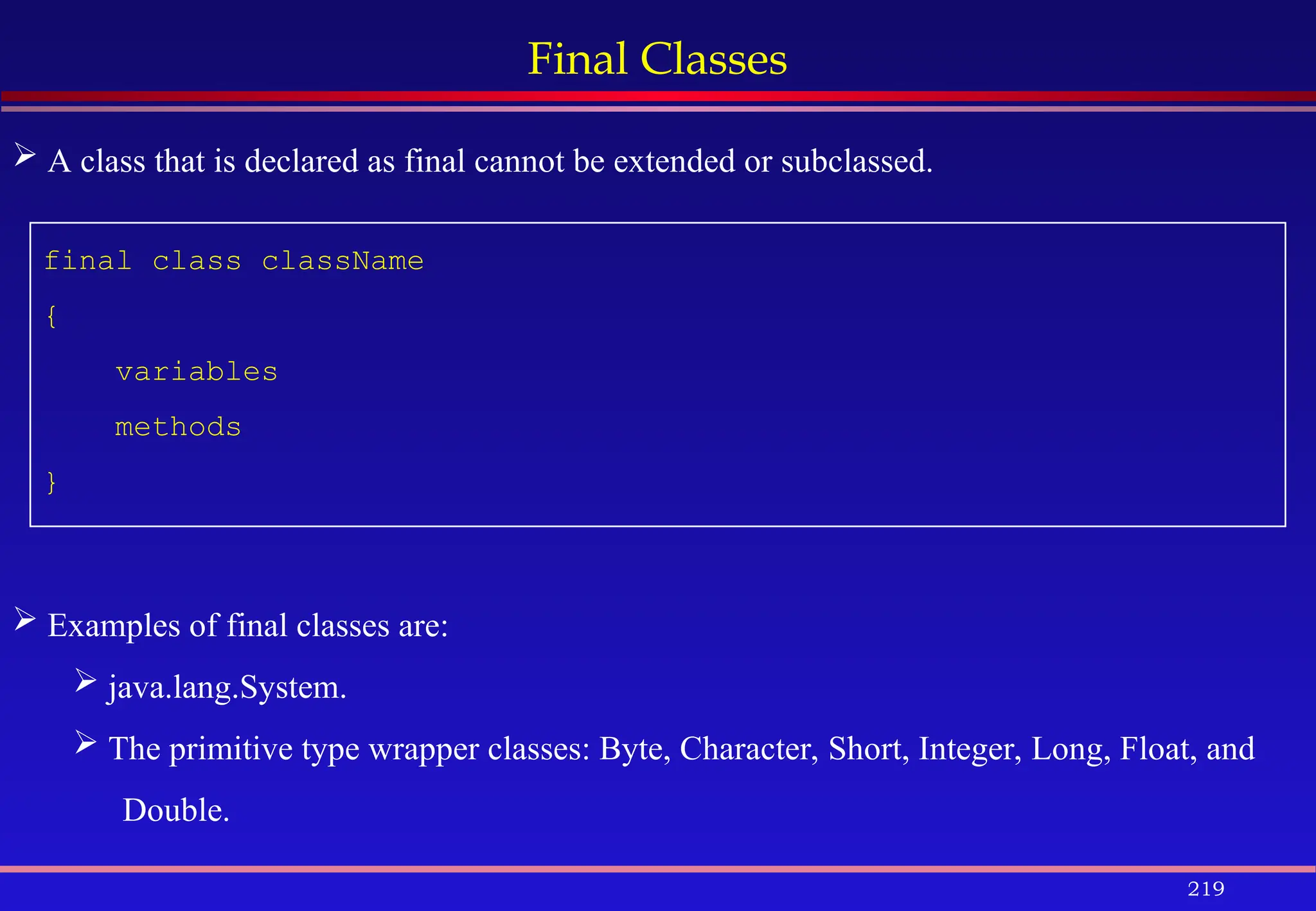 219
Final Classes
final class className
{
variables
methods
}
 A class that is declared as final cannot be extended or subclassed.
 Examples of final classes are:
 java.lang.System.
 The primitive type wrapper classes: Byte, Character, Short, Integer, Long, Float, and
Double.
 