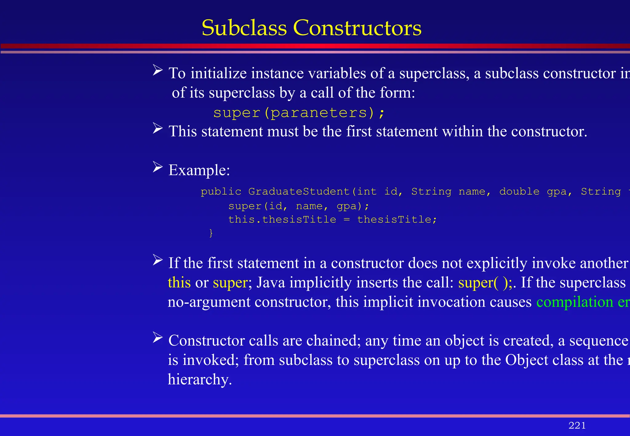 221
Subclass Constructors
 To initialize instance variables of a superclass, a subclass constructor in
of its superclass by a call of the form:
super(paraneters);
 This statement must be the first statement within the constructor.
 Example:
public GraduateStudent(int id, String name, double gpa, String t
super(id, name, gpa);
this.thesisTitle = thesisTitle;
}
 If the first statement in a constructor does not explicitly invoke another
this or super; Java implicitly inserts the call: super( );. If the superclass
no-argument constructor, this implicit invocation causes compilation er
 Constructor calls are chained; any time an object is created, a sequence
is invoked; from subclass to superclass on up to the Object class at the r
hierarchy.
 