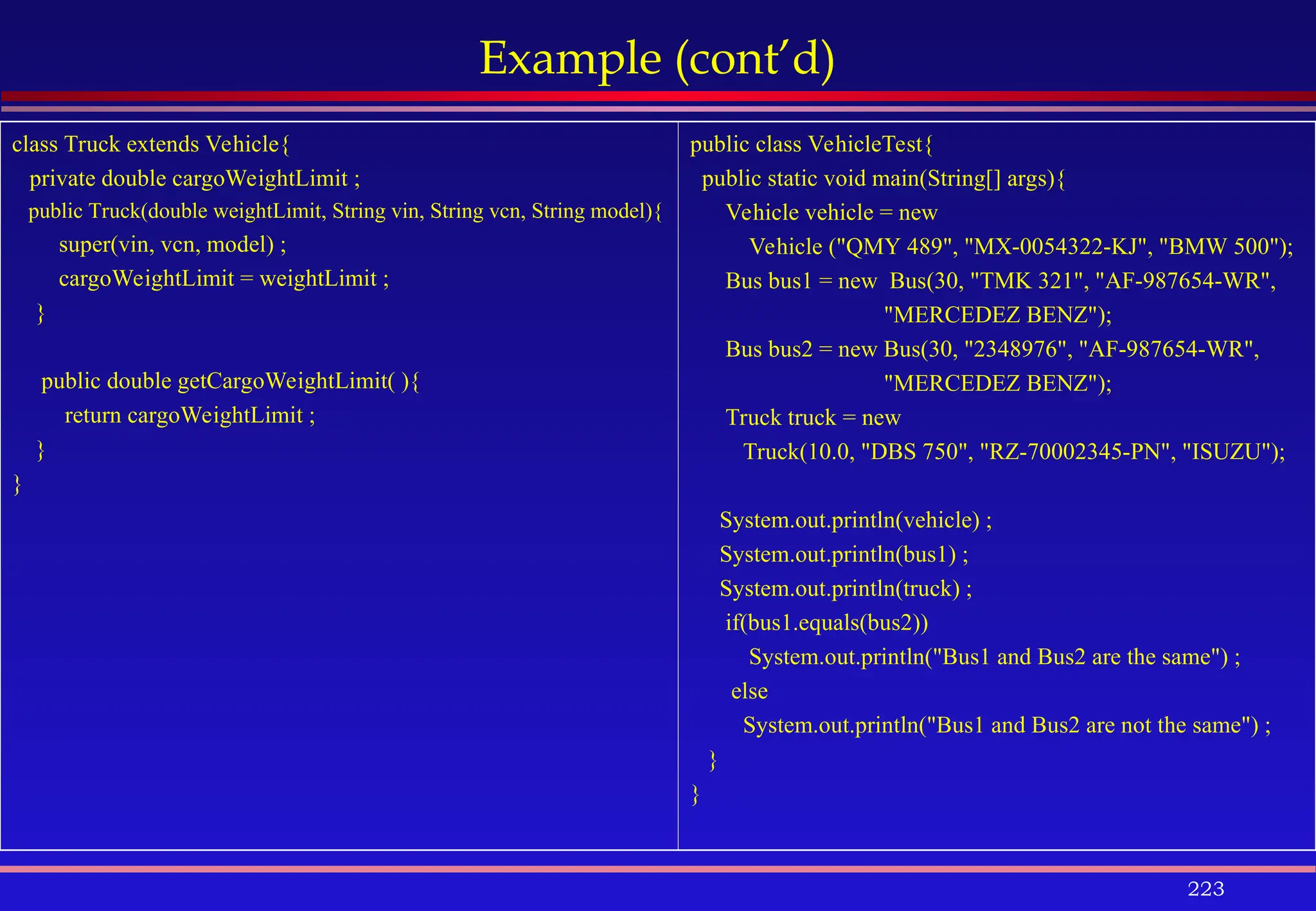 223
Example (cont’d)
class Truck extends Vehicle{
private double cargoWeightLimit ;
public Truck(double weightLimit, String vin, String vcn, String model){
super(vin, vcn, model) ;
cargoWeightLimit = weightLimit ;
}
public double getCargoWeightLimit( ){
return cargoWeightLimit ;
}
}
public class VehicleTest{
public static void main(String[] args){
Vehicle vehicle = new
Vehicle ("QMY 489", "MX-0054322-KJ", "BMW 500");
Bus bus1 = new Bus(30, "TMK 321", "AF-987654-WR",
"MERCEDEZ BENZ");
Bus bus2 = new Bus(30, "2348976", "AF-987654-WR",
"MERCEDEZ BENZ");
Truck truck = new
Truck(10.0, "DBS 750", "RZ-70002345-PN", "ISUZU");
System.out.println(vehicle) ;
System.out.println(bus1) ;
System.out.println(truck) ;
if(bus1.equals(bus2))
System.out.println("Bus1 and Bus2 are the same") ;
else
System.out.println("Bus1 and Bus2 are not the same") ;
}
}
 