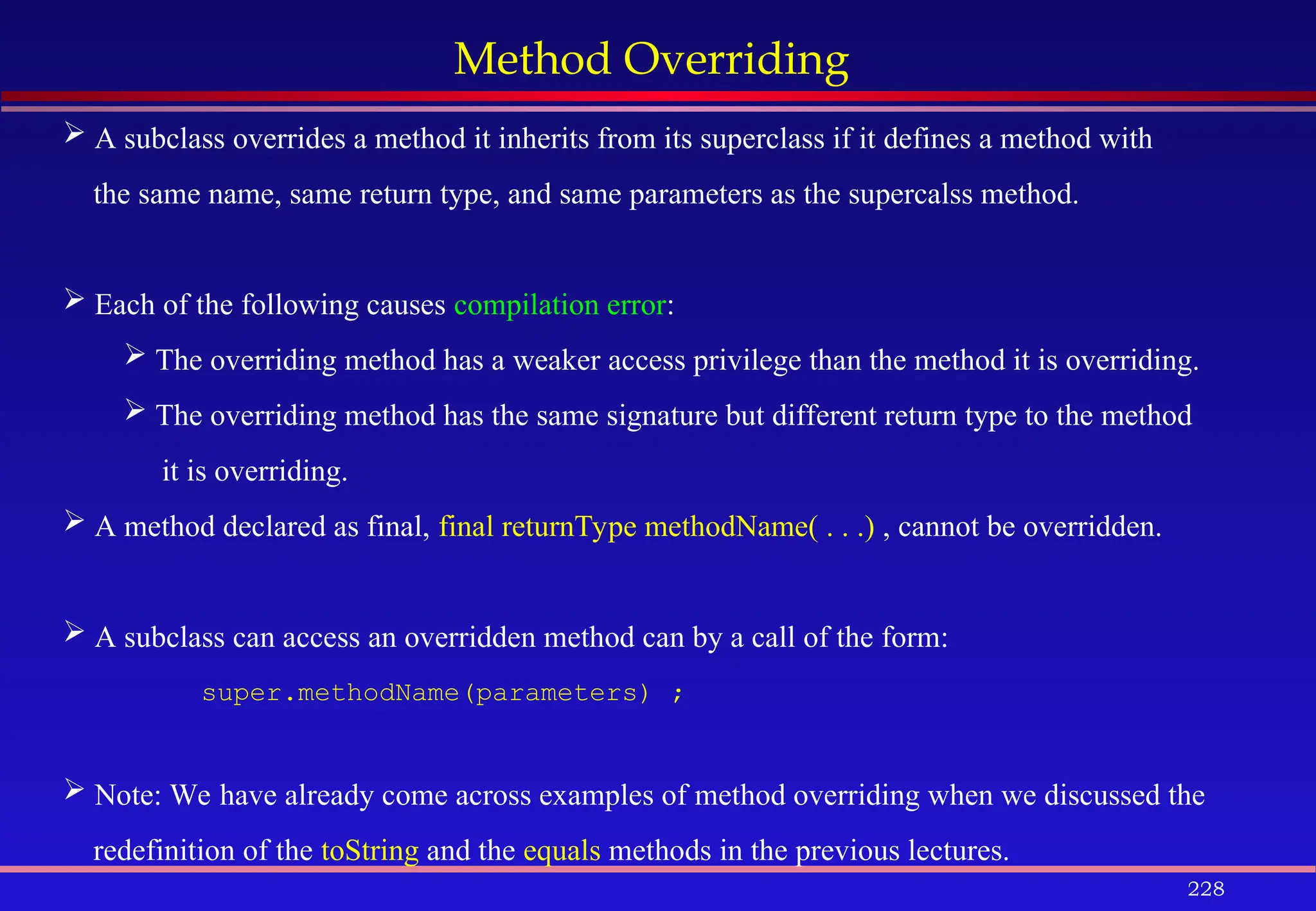 228
Method Overriding
 A subclass overrides a method it inherits from its superclass if it defines a method with
the same name, same return type, and same parameters as the supercalss method.
 Each of the following causes compilation error:
 The overriding method has a weaker access privilege than the method it is overriding.
 The overriding method has the same signature but different return type to the method
it is overriding.
 A method declared as final, final returnType methodName( . . .) , cannot be overridden.
 A subclass can access an overridden method can by a call of the form:
super.methodName(parameters) ;
 Note: We have already come across examples of method overriding when we discussed the
redefinition of the toString and the equals methods in the previous lectures.
 