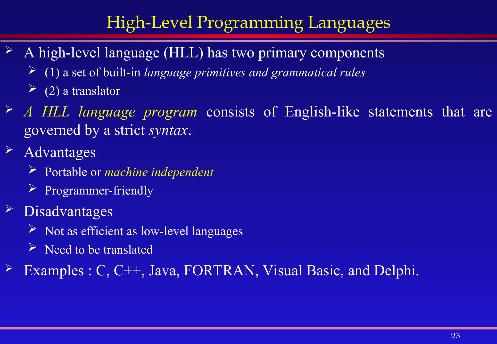 23
High-Level Programming Languages
 A high-level language (HLL) has two primary components
 (1) a set of built-in language primitives and grammatical rules
 (2) a translator
 A HLL language program consists of English-like statements that are
governed by a strict syntax.
 Advantages
 Portable or machine independent
 Programmer-friendly
 Disadvantages
 Not as efficient as low-level languages
 Need to be translated
 Examples : C, C++, Java, FORTRAN, Visual Basic, and Delphi.
 