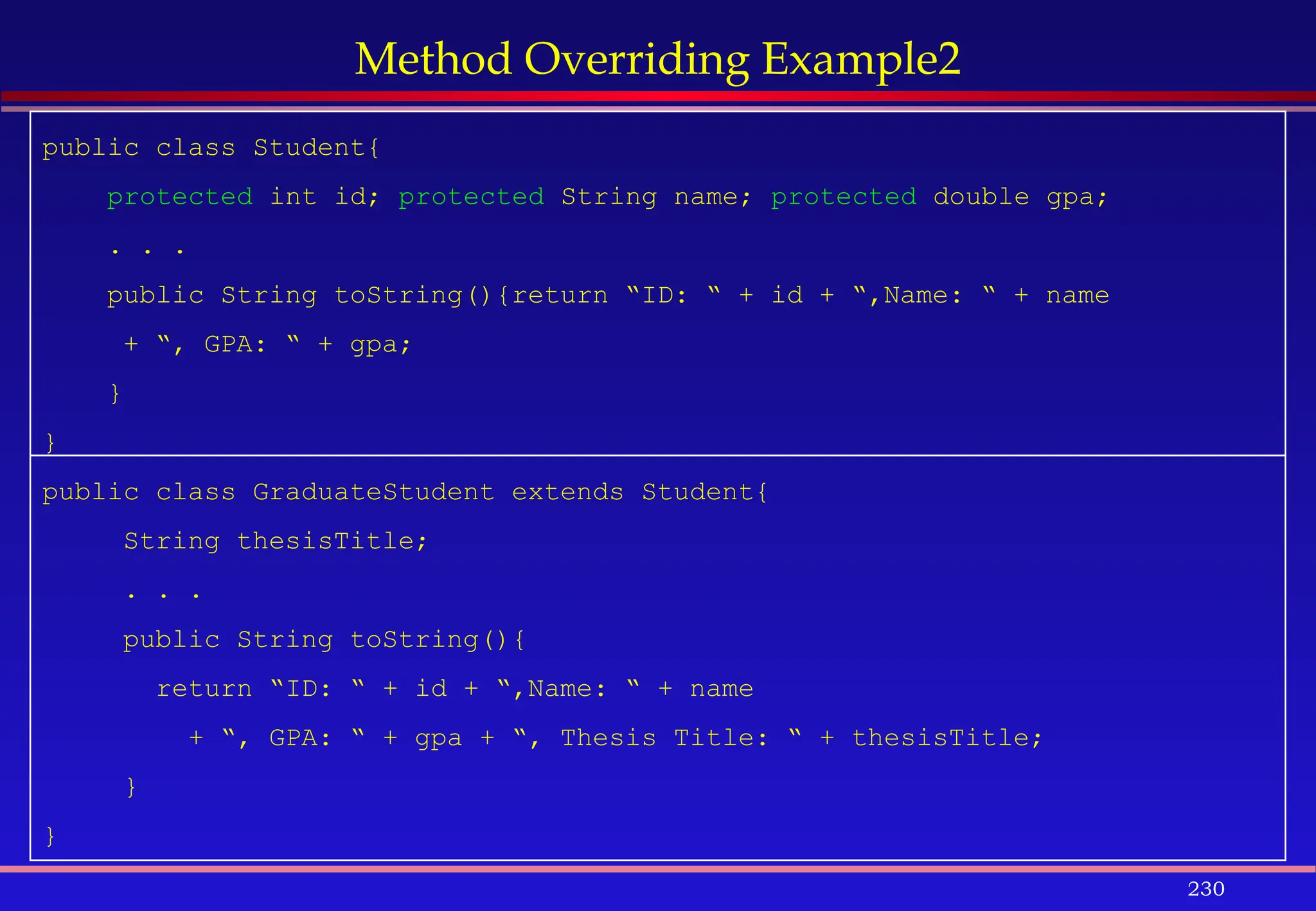 230
Method Overriding Example2
public class Student{
protected int id; protected String name; protected double gpa;
. . .
public String toString(){return “ID: “ + id + “,Name: “ + name
+ “, GPA: “ + gpa;
}
}
public class GraduateStudent extends Student{
String thesisTitle;
. . .
public String toString(){
return “ID: “ + id + “,Name: “ + name
+ “, GPA: “ + gpa + “, Thesis Title: “ + thesisTitle;
}
}
 