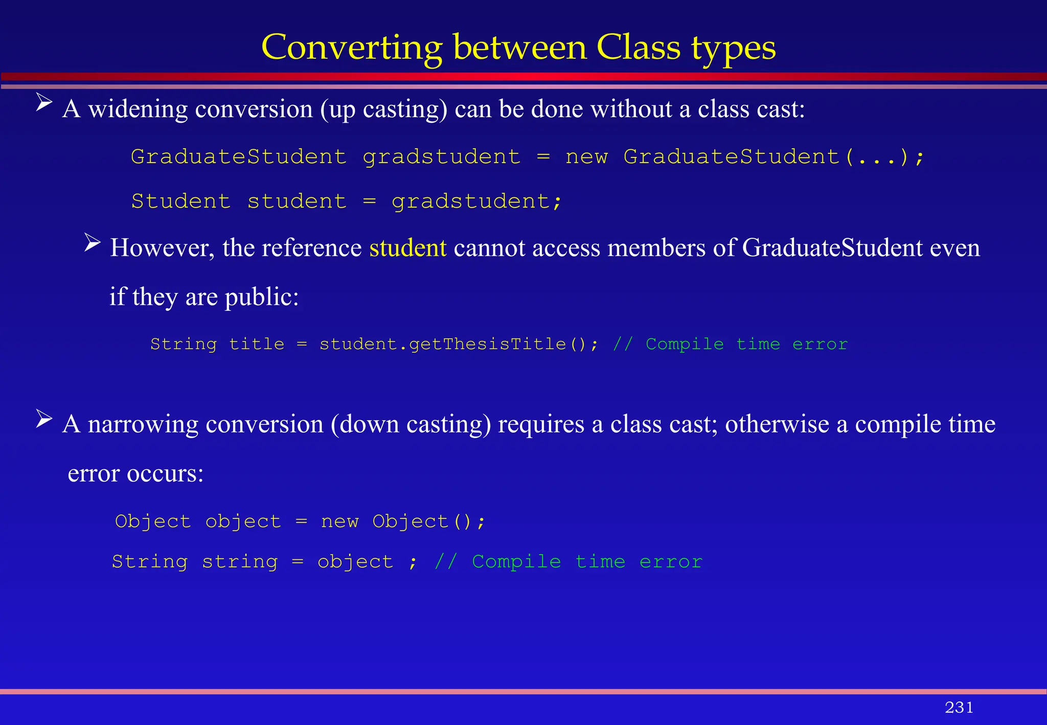 231
Converting between Class types
 A widening conversion (up casting) can be done without a class cast:
GraduateStudent gradstudent = new GraduateStudent(...);
Student student = gradstudent;
 However, the reference student cannot access members of GraduateStudent even
if they are public:
String title = student.getThesisTitle(); // Compile time error
 A narrowing conversion (down casting) requires a class cast; otherwise a compile time
error occurs:
Object object = new Object();
String string = object ; // Compile time error
 