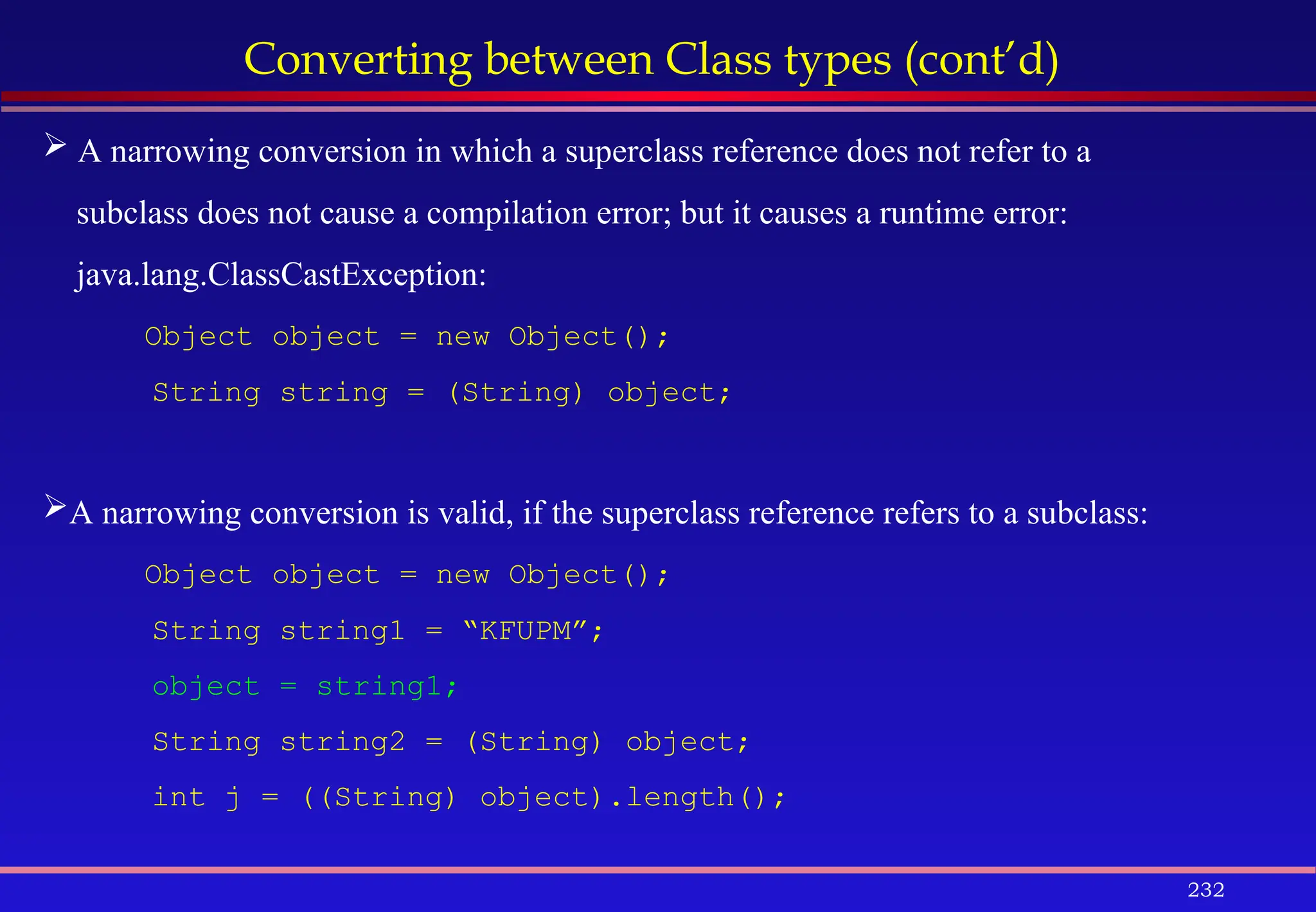 232
Converting between Class types (cont’d)
 A narrowing conversion in which a superclass reference does not refer to a
subclass does not cause a compilation error; but it causes a runtime error:
java.lang.ClassCastException:
Object object = new Object();
String string = (String) object;
A narrowing conversion is valid, if the superclass reference refers to a subclass:
Object object = new Object();
String string1 = “KFUPM”;
object = string1;
String string2 = (String) object;
int j = ((String) object).length();
 
