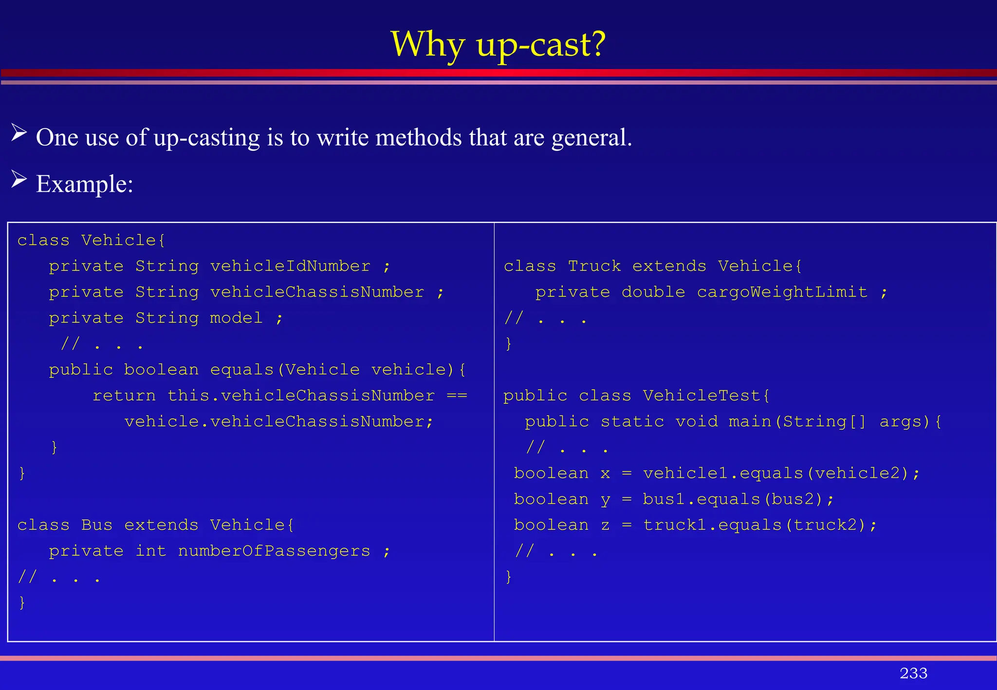 233
Why up-cast?
class Vehicle{
private String vehicleIdNumber ;
private String vehicleChassisNumber ;
private String model ;
// . . .
public boolean equals(Vehicle vehicle){
return this.vehicleChassisNumber ==
vehicle.vehicleChassisNumber;
}
}
class Bus extends Vehicle{
private int numberOfPassengers ;
// . . .
}
class Truck extends Vehicle{
private double cargoWeightLimit ;
// . . .
}
public class VehicleTest{
public static void main(String[] args){
// . . .
boolean x = vehicle1.equals(vehicle2);
boolean y = bus1.equals(bus2);
boolean z = truck1.equals(truck2);
// . . .
}
 One use of up-casting is to write methods that are general.
 Example:
 