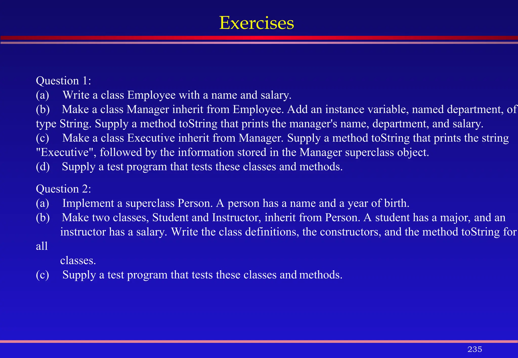 235
Exercises
Question 1:
(a) Write a class Employee with a name and salary.
(b) Make a class Manager inherit from Employee. Add an instance variable, named department, of
type String. Supply a method toString that prints the manager's name, department, and salary.
(c) Make a class Executive inherit from Manager. Supply a method toString that prints the string
"Executive", followed by the information stored in the Manager superclass object.
(d) Supply a test program that tests these classes and methods.
Question 2:
(a) Implement a superclass Person. A person has a name and a year of birth.
(b) Make two classes, Student and Instructor, inherit from Person. A student has a major, and an
instructor has a salary. Write the class definitions, the constructors, and the method toString for
all
classes.
(c) Supply a test program that tests these classes and methods.
 