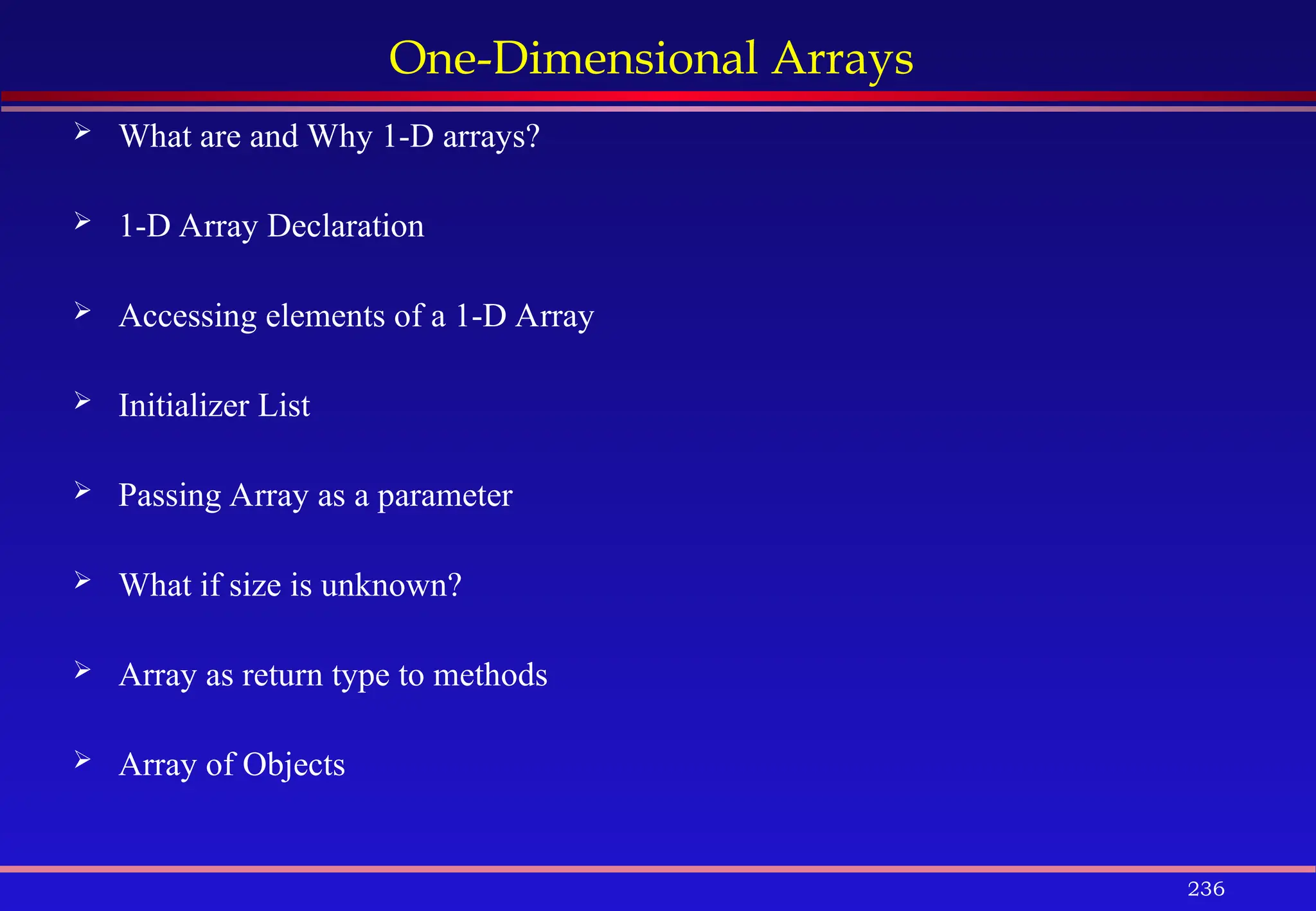 236
One-Dimensional Arrays
 What are and Why 1-D arrays?
 1-D Array Declaration
 Accessing elements of a 1-D Array
 Initializer List
 Passing Array as a parameter
 What if size is unknown?
 Array as return type to methods
 Array of Objects
 