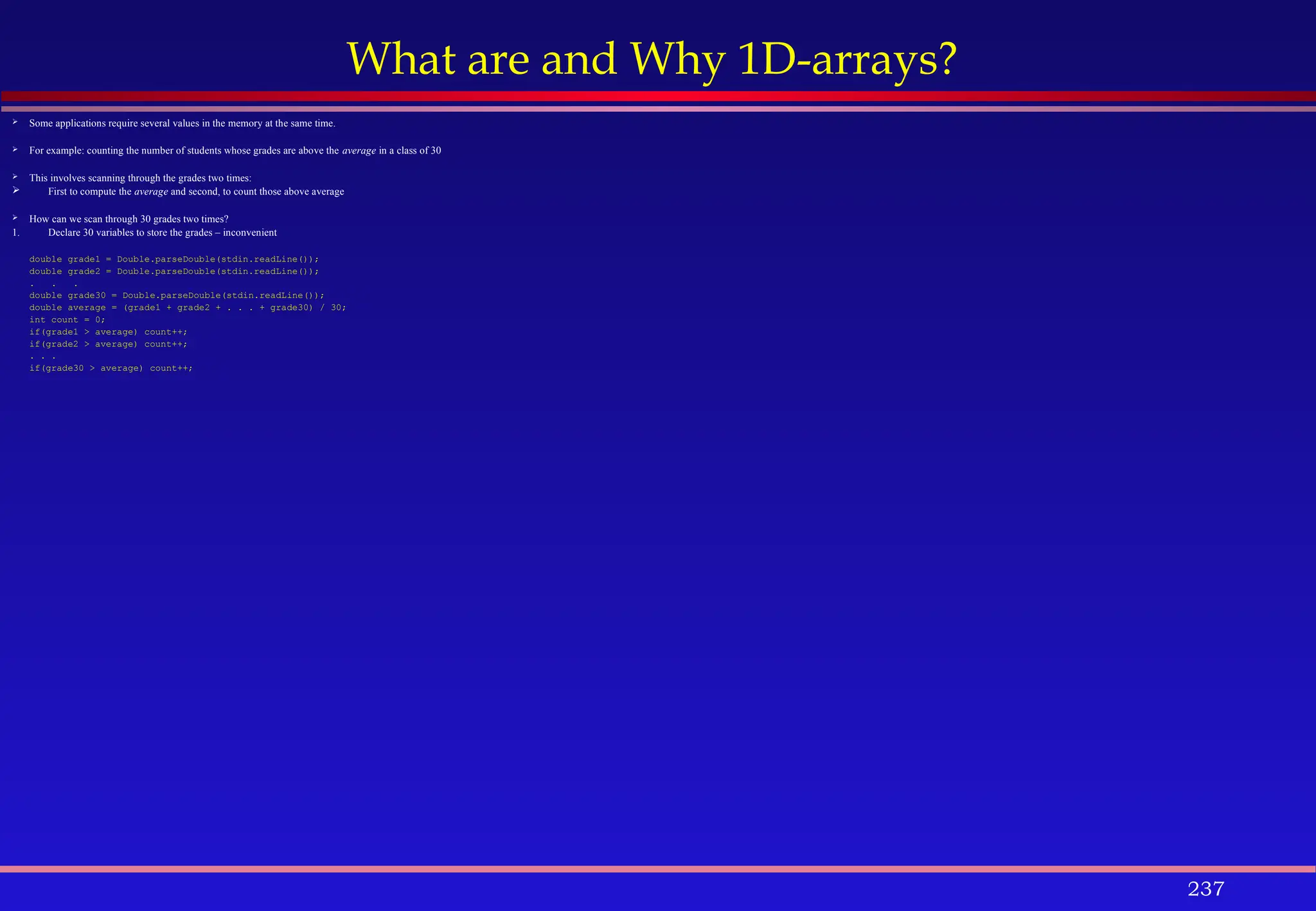 237
What are and Why 1D-arrays?
 Some applications require several values in the memory at the same time.
 For example: counting the number of students whose grades are above the average in a class of 30
 This involves scanning through the grades two times:
 First to compute the average and second, to count those above average
 How can we scan through 30 grades two times?
1. Declare 30 variables to store the grades – inconvenient
double grade1 = Double.parseDouble(stdin.readLine());
double grade2 = Double.parseDouble(stdin.readLine());
. . .
double grade30 = Double.parseDouble(stdin.readLine());
double average = (grade1 + grade2 + . . . + grade30) / 30;
int count = 0;
if(grade1 > average) count++;
if(grade2 > average) count++;
. . .
if(grade30 > average) count++;
 