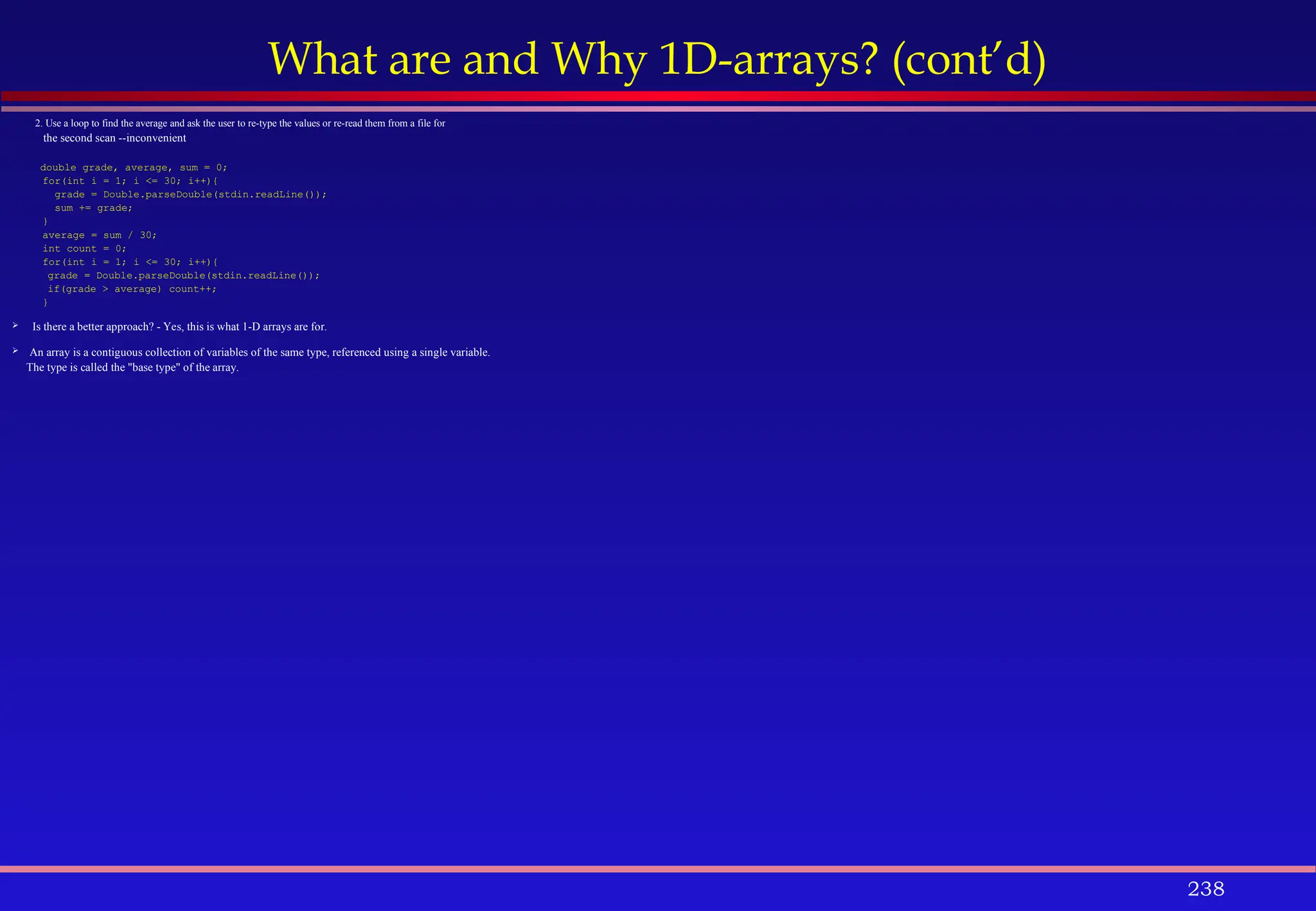 238
What are and Why 1D-arrays? (cont’d)
2. Use a loop to find the average and ask the user to re-type the values or re-read them from a file for
the second scan --inconvenient
double grade, average, sum = 0;
for(int i = 1; i <= 30; i++){
grade = Double.parseDouble(stdin.readLine());
sum += grade;
}
average = sum / 30;
int count = 0;
for(int i = 1; i <= 30; i++){
grade = Double.parseDouble(stdin.readLine());
if(grade > average) count++;
}
 Is there a better approach? - Yes, this is what 1-D arrays are for.
 An array is a contiguous collection of variables of the same type, referenced using a single variable.
The type is called the "base type" of the array.
 