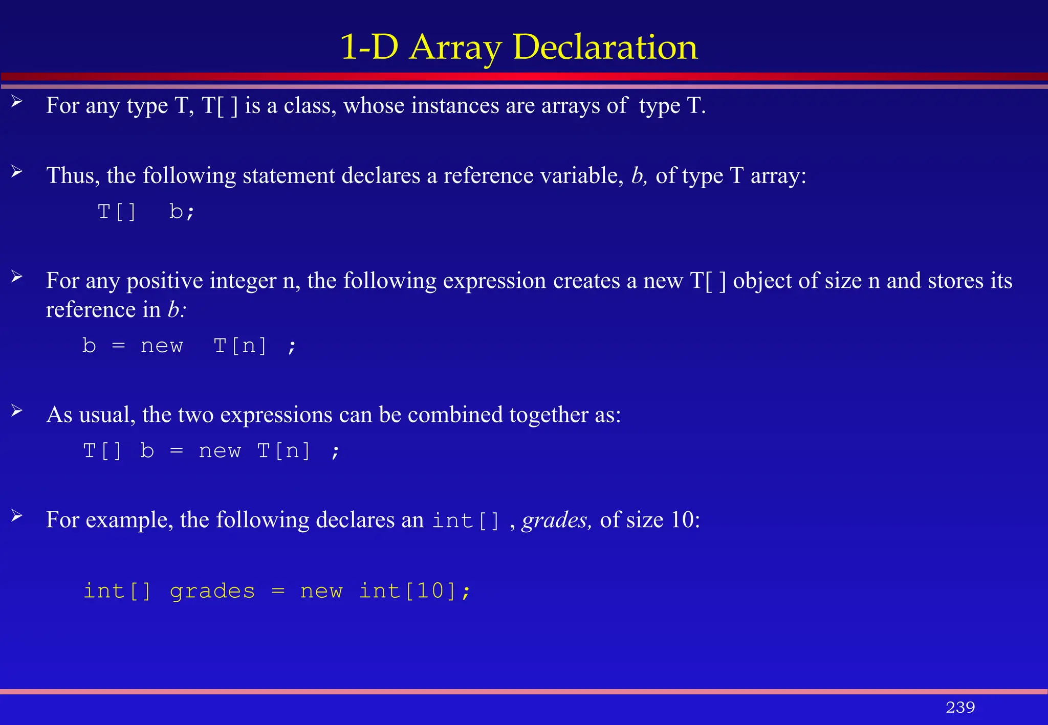 239
1-D Array Declaration
 For any type T, T[ ] is a class, whose instances are arrays of type T.
 Thus, the following statement declares a reference variable, b, of type T array:
T[] b;
 For any positive integer n, the following expression creates a new T[ ] object of size n and stores its
reference in b:
b = new T[n] ;
 As usual, the two expressions can be combined together as:
T[] b = new T[n] ;
 For example, the following declares an int[] , grades, of size 10:
int[] grades = new int[10];
 