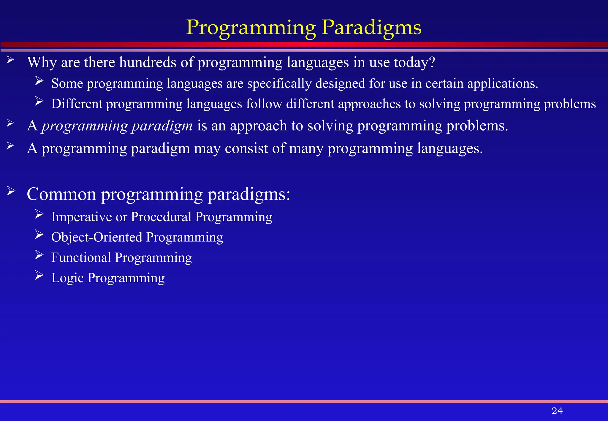 24
Programming Paradigms
 Why are there hundreds of programming languages in use today?
 Some programming languages are specifically designed for use in certain applications.
 Different programming languages follow different approaches to solving programming problems
 A programming paradigm is an approach to solving programming problems.
 A programming paradigm may consist of many programming languages.
 Common programming paradigms:
 Imperative or Procedural Programming
 Object-Oriented Programming
 Functional Programming
 Logic Programming
 