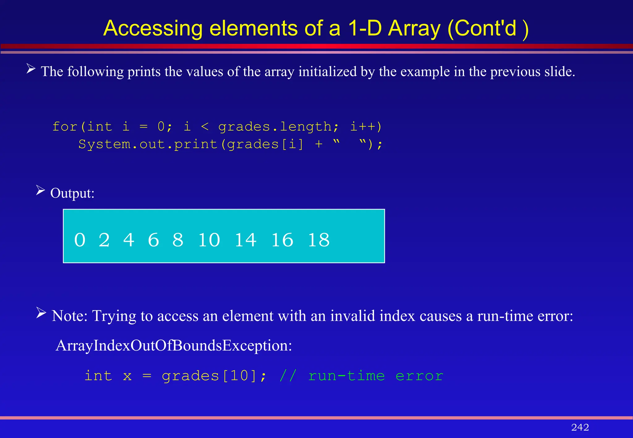 242
Accessing elements of a 1-D Array (Cont'd )
 The following prints the values of the array initialized by the example in the previous slide.
for(int i = 0; i < grades.length; i++)
System.out.print(grades[i] + “ “);
 Output:
0 2 4 6 8 10 14 16 18
 Note: Trying to access an element with an invalid index causes a run-time error:
ArrayIndexOutOfBoundsException:
int x = grades[10]; // run-time error
 