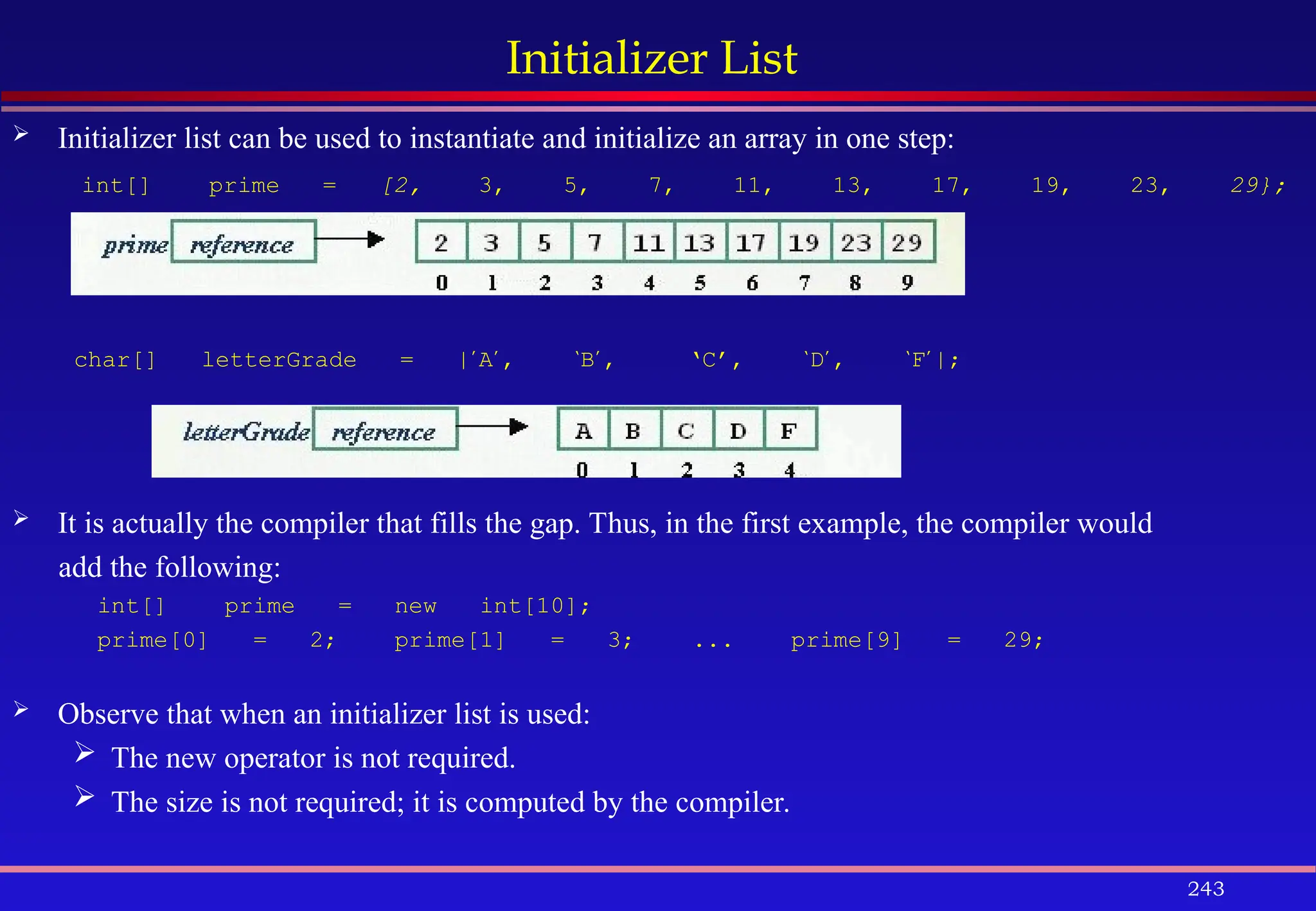 243
Initializer List
 Initializer list can be used to instantiate and initialize an array in one step:
int[] prime = [2, 3, 5, 7, 11, 13, 17, 19, 23, 29};
char[] letterGrade = |’
A’
, ‘
B’
, ‘C’, ‘
D’
, ‘
F’
|;
 It is actually the compiler that fills the gap. Thus, in the first example, the compiler would
add the following:
int[] prime = new int[10];
prime[0] = 2; prime[1] = 3; ... prime[9] = 29;
 Observe that when an initializer list is used:
 The new operator is not required.
 The size is not required; it is computed by the compiler.
 