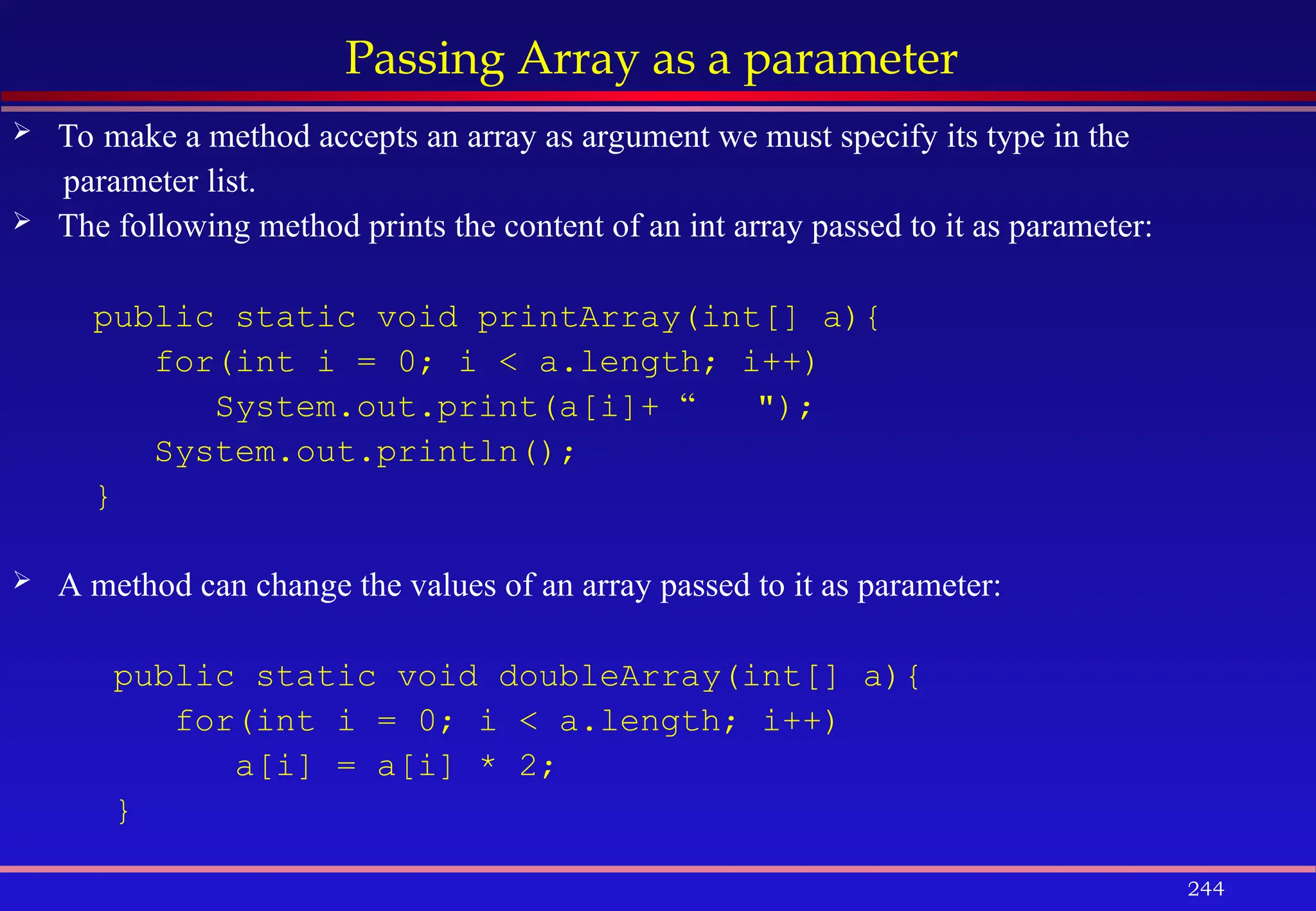 244
Passing Array as a parameter
 To make a method accepts an array as argument we must specify its type in the
parameter list.
 The following method prints the content of an int array passed to it as parameter:
public static void printArray(int[] a){
for(int i = 0; i < a.length; i++)
System.out.print(a[i]+ “ ");
System.out.println();
}
 A method can change the values of an array passed to it as parameter:
public static void doubleArray(int[] a){
for(int i = 0; i < a.length; i++)
a[i] = a[i] * 2;
}
 