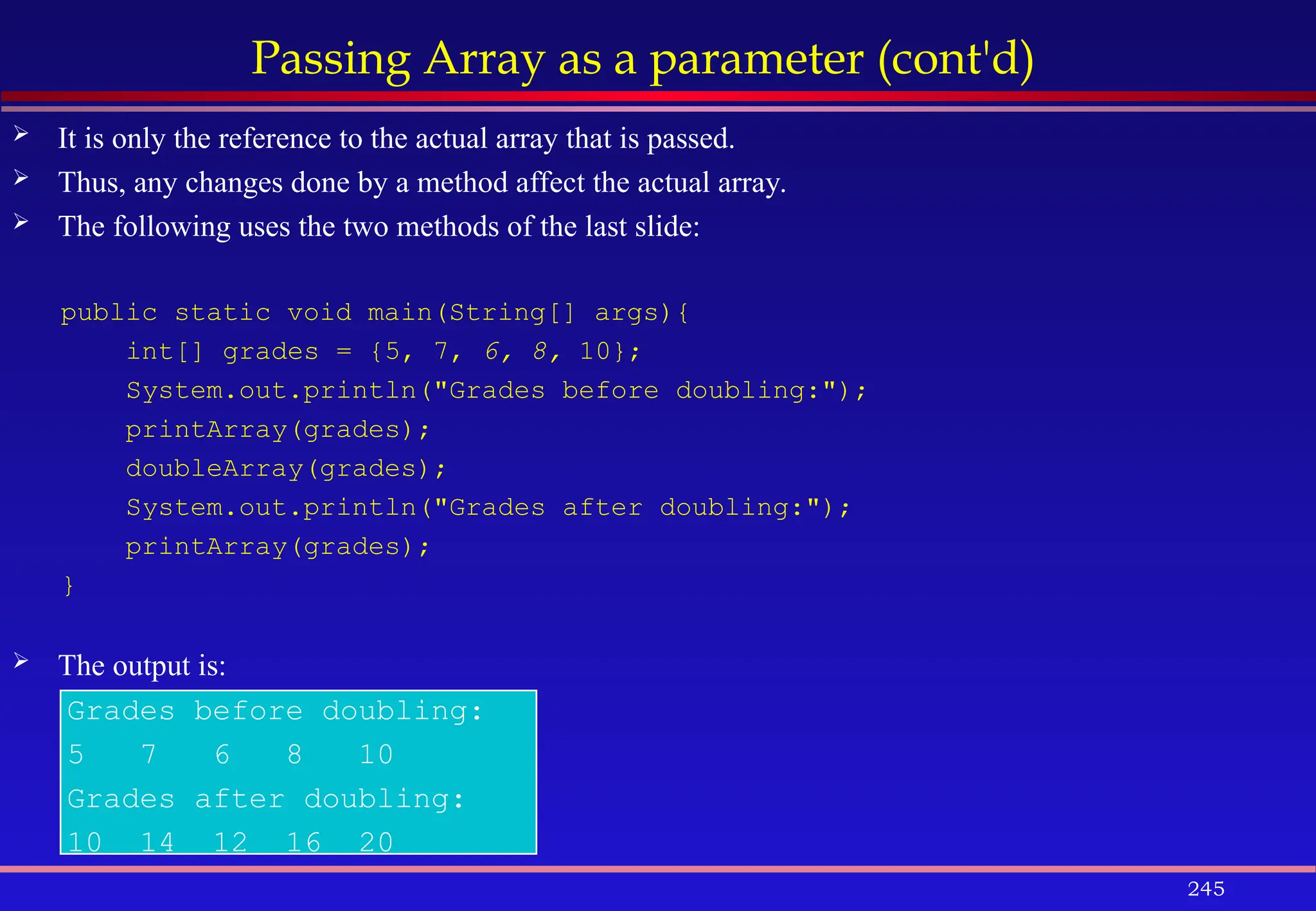 245
Passing Array as a parameter (cont'd)
 It is only the reference to the actual array that is passed.
 Thus, any changes done by a method affect the actual array.
 The following uses the two methods of the last slide:
public static void main(String[] args){
int[] grades = {5, 7, 6, 8, 10};
System.out.println("Grades before doubling:");
printArray(grades);
doubleArray(grades);
System.out.println("Grades after doubling:");
printArray(grades);
}
 The output is:
Grades before doubling:
5 7 6 8 10
Grades after doubling:
10 14 12 16 20
 