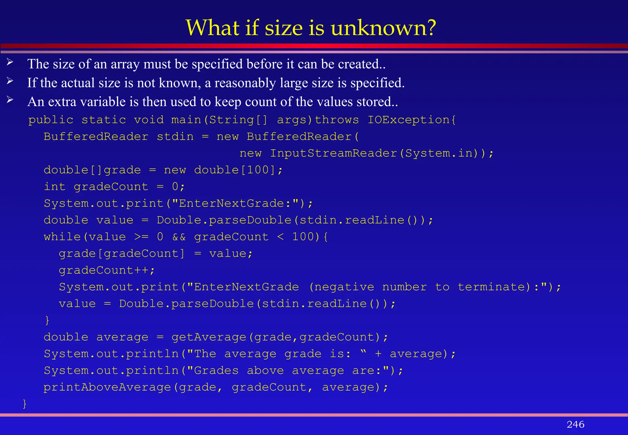 246
What if size is unknown?
 The size of an array must be specified before it can be created..
 If the actual size is not known, a reasonably large size is specified.
 An extra variable is then used to keep count of the values stored..
public static void main(String[] args)throws IOException{
BufferedReader stdin = new BufferedReader(
new InputStreamReader(System.in));
double[]grade = new double[100];
int gradeCount = 0;
System.out.print("EnterNextGrade:");
double value = Double.parseDouble(stdin.readLine());
while(value >= 0 && gradeCount < 100){
grade[gradeCount] = value;
gradeCount++;
System.out.print("EnterNextGrade (negative number to terminate):");
value = Double.parseDouble(stdin.readLine());
}
double average = getAverage(grade,gradeCount);
System.out.println("The average grade is: “ + average);
System.out.println("Grades above average are:");
printAboveAverage(grade, gradeCount, average);
}
 