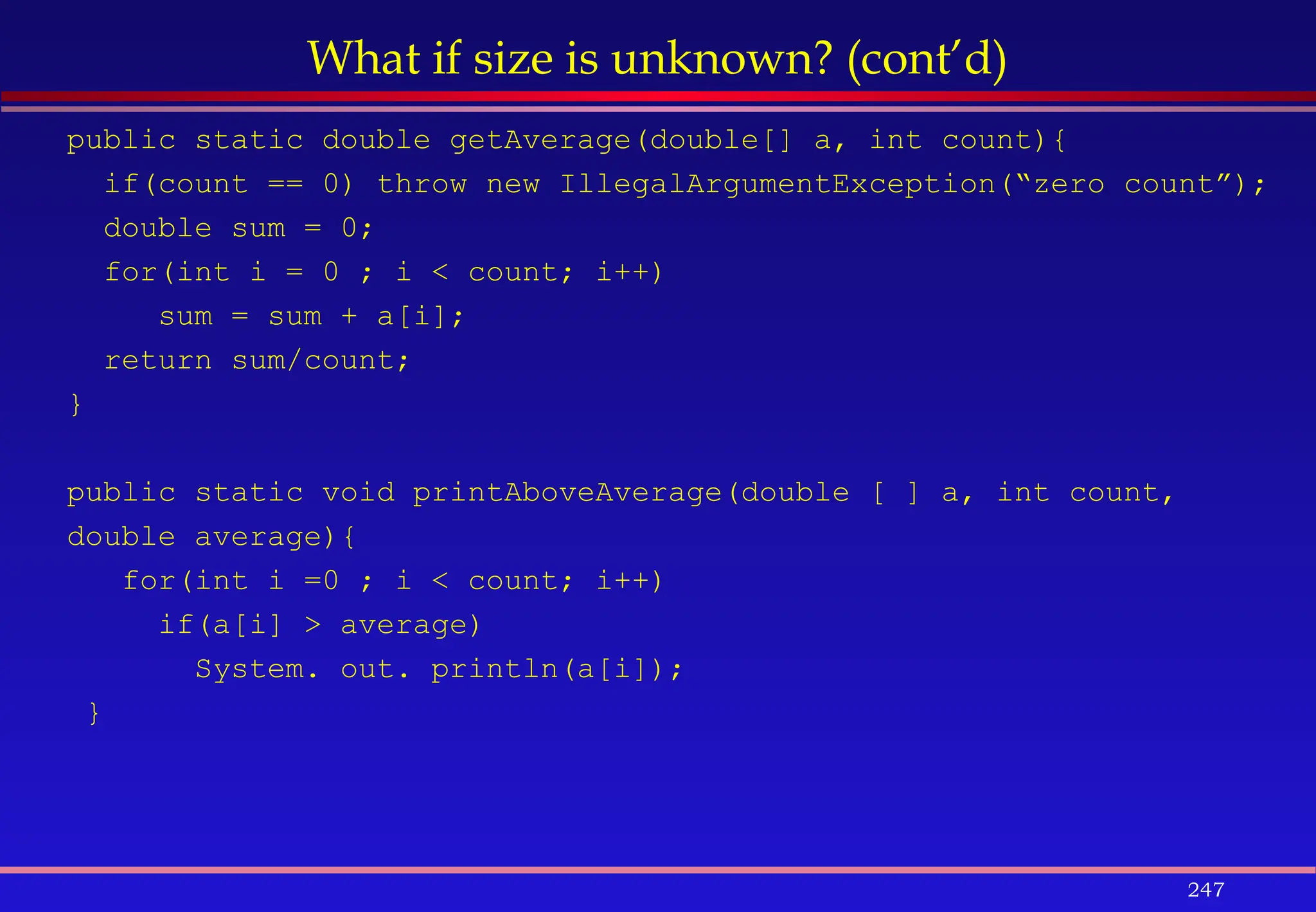 247
What if size is unknown? (cont’d)
public static double getAverage(double[] a, int count){
if(count == 0) throw new IllegalArgumentException(“zero count”);
double sum = 0;
for(int i = 0 ; i < count; i++)
sum = sum + a[i];
return sum/count;
}
public static void printAboveAverage(double [ ] a, int count,
double average){
for(int i =0 ; i < count; i++)
if(a[i] > average)
System. out. println(a[i]);
}
 