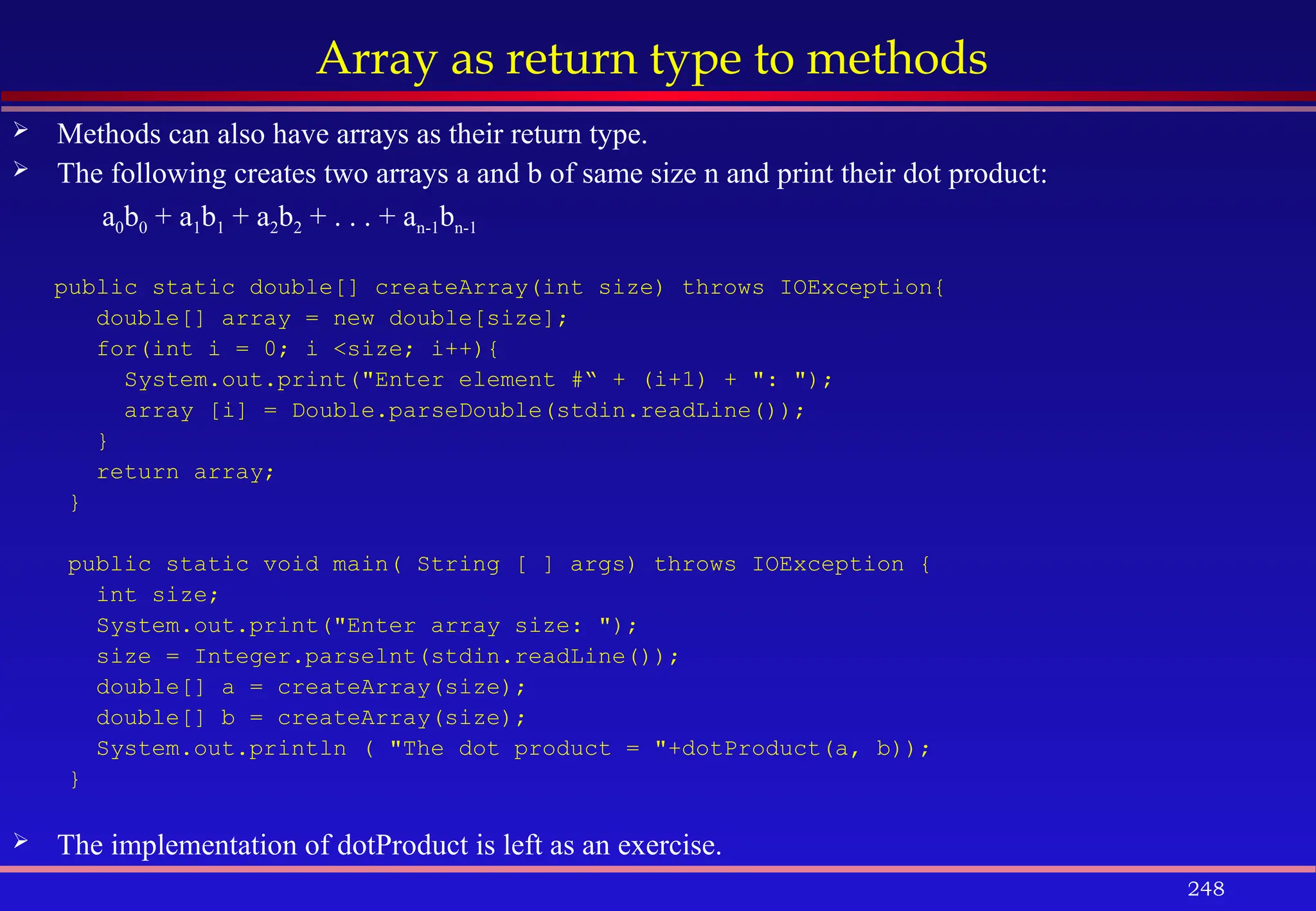 248
Array as return type to methods
 Methods can also have arrays as their return type.
 The following creates two arrays a and b of same size n and print their dot product:
a0b0 + a1b1 + a2b2 + . . . + an-1bn-1
public static double[] createArray(int size) throws IOException{
double[] array = new double[size];
for(int i = 0; i <size; i++){
System.out.print("Enter element #“ + (i+1) + ": ");
array [i] = Double.parseDouble(stdin.readLine());
}
return array;
}
public static void main( String [ ] args) throws IOException {
int size;
System.out.print("Enter array size: ");
size = Integer.parselnt(stdin.readLine());
double[] a = createArray(size);
double[] b = createArray(size);
System.out.println ( "The dot product = "+dotProduct(a, b));
}
 The implementation of dotProduct is left as an exercise.
 