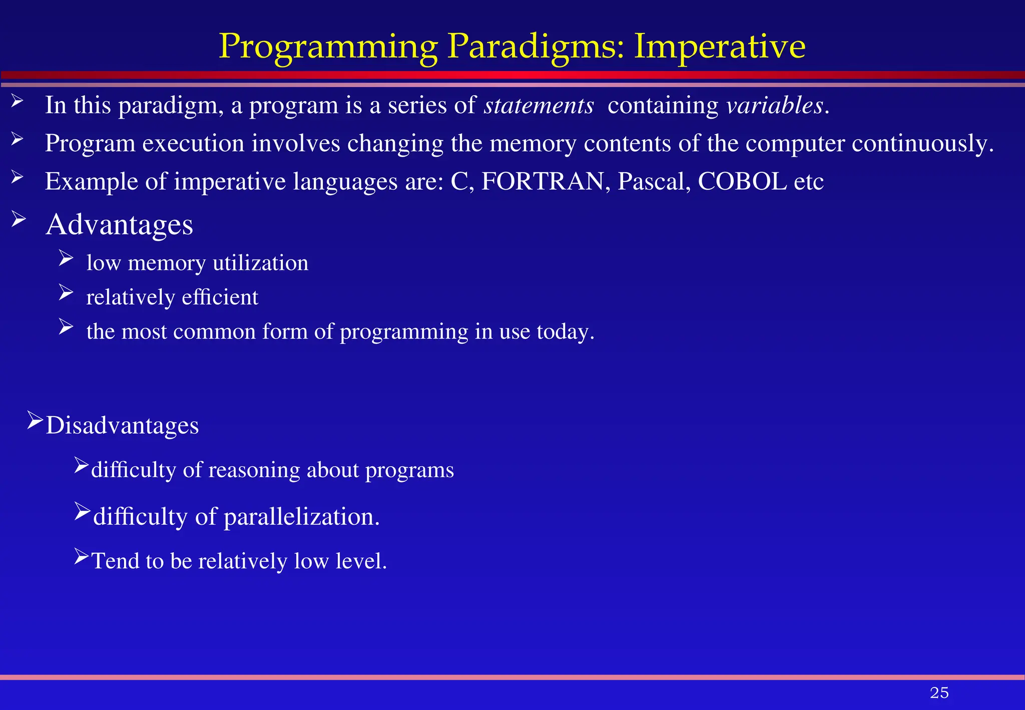 25
Programming Paradigms: Imperative
 In this paradigm, a program is a series of statements containing variables.
 Program execution involves changing the memory contents of the computer continuously.
 Example of imperative languages are: C, FORTRAN, Pascal, COBOL etc
 Advantages
 low memory utilization
 relatively efficient
 the most common form of programming in use today.
Disadvantages
difficulty of reasoning about programs
difficulty of parallelization.
Tend to be relatively low level.
 