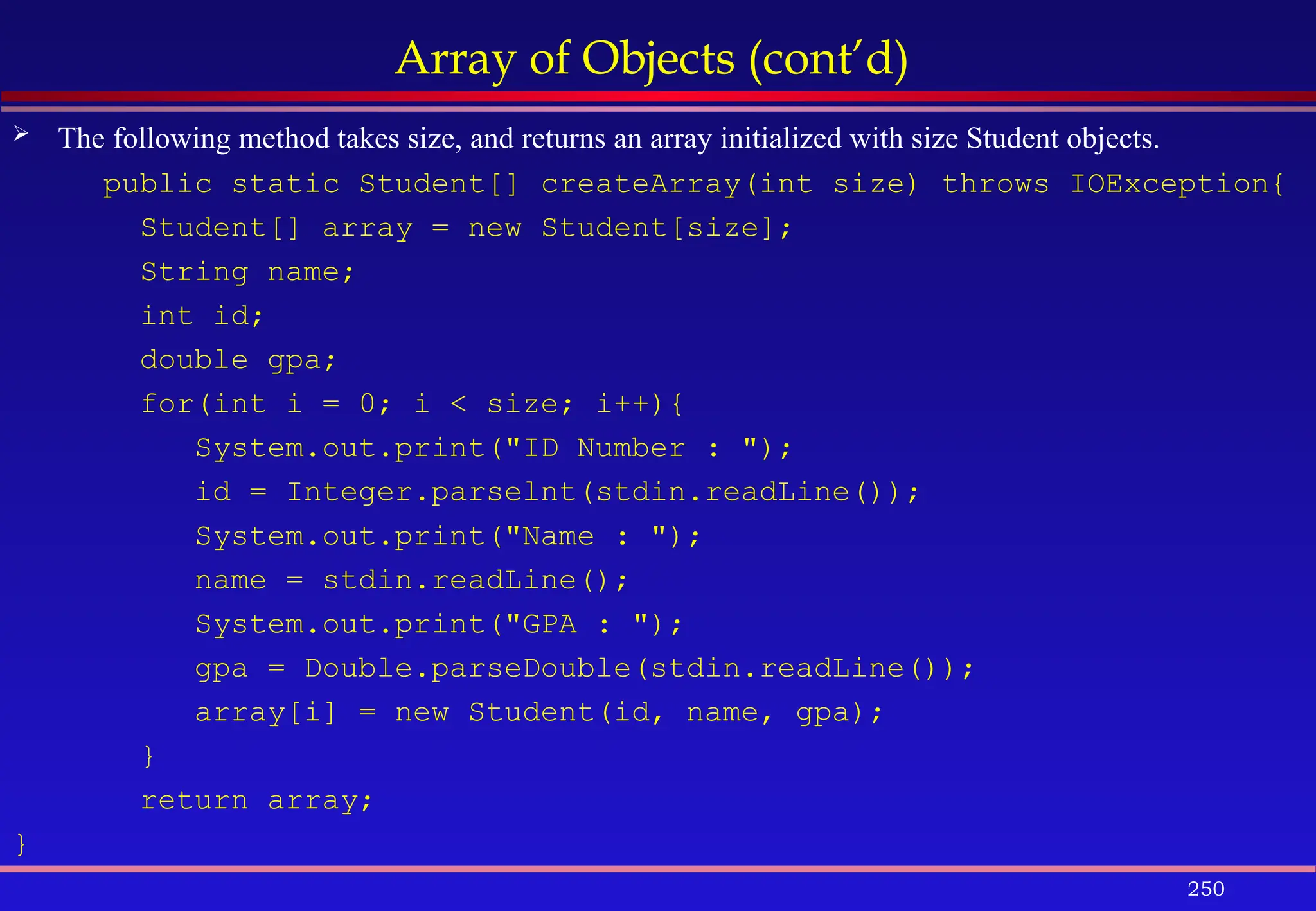 250
Array of Objects (cont’d)
 The following method takes size, and returns an array initialized with size Student objects.
public static Student[] createArray(int size) throws IOException{
Student[] array = new Student[size];
String name;
int id;
double gpa;
for(int i = 0; i < size; i++){
System.out.print("ID Number : ");
id = Integer.parselnt(stdin.readLine());
System.out.print("Name : ");
name = stdin.readLine();
System.out.print("GPA : ");
gpa = Double.parseDouble(stdin.readLine());
array[i] = new Student(id, name, gpa);
}
return array;
}
 