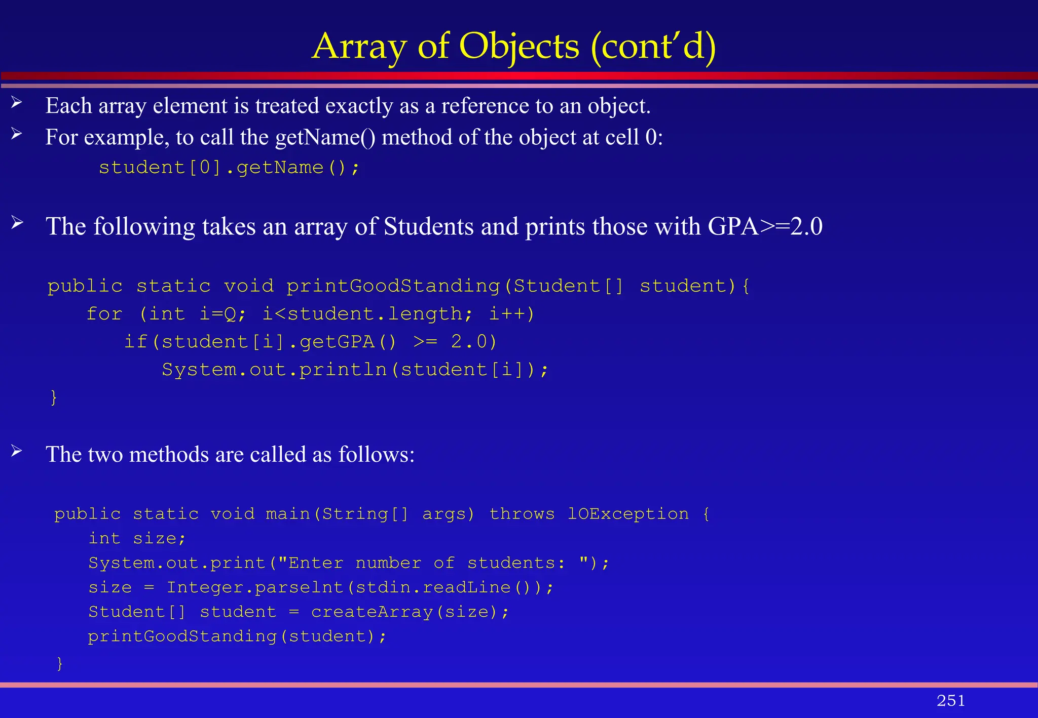 251
Array of Objects (cont’d)
 Each array element is treated exactly as a reference to an object.
 For example, to call the getName() method of the object at cell 0:
student[0].getName();
 The following takes an array of Students and prints those with GPA>=2.0
public static void printGoodStanding(Student[] student){
for (int i=Q; i<student.length; i++)
if(student[i].getGPA() >= 2.0)
System.out.println(student[i]);
}
 The two methods are called as follows:
public static void main(String[] args) throws lOException {
int size;
System.out.print("Enter number of students: ");
size = Integer.parselnt(stdin.readLine());
Student[] student = createArray(size);
printGoodStanding(student);
}
 