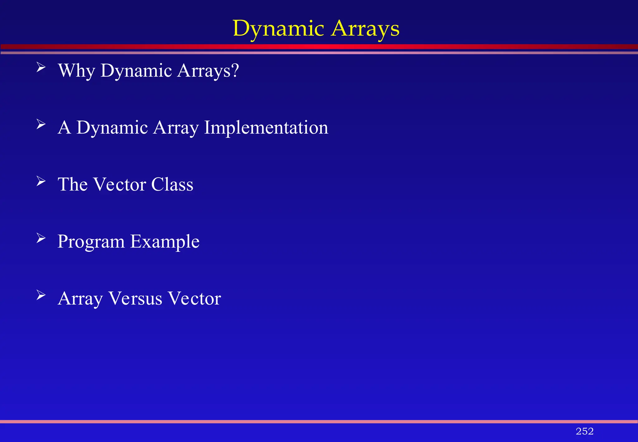 252
Dynamic Arrays
 Why Dynamic Arrays?
 A Dynamic Array Implementation
 The Vector Class
 Program Example
 Array Versus Vector
 