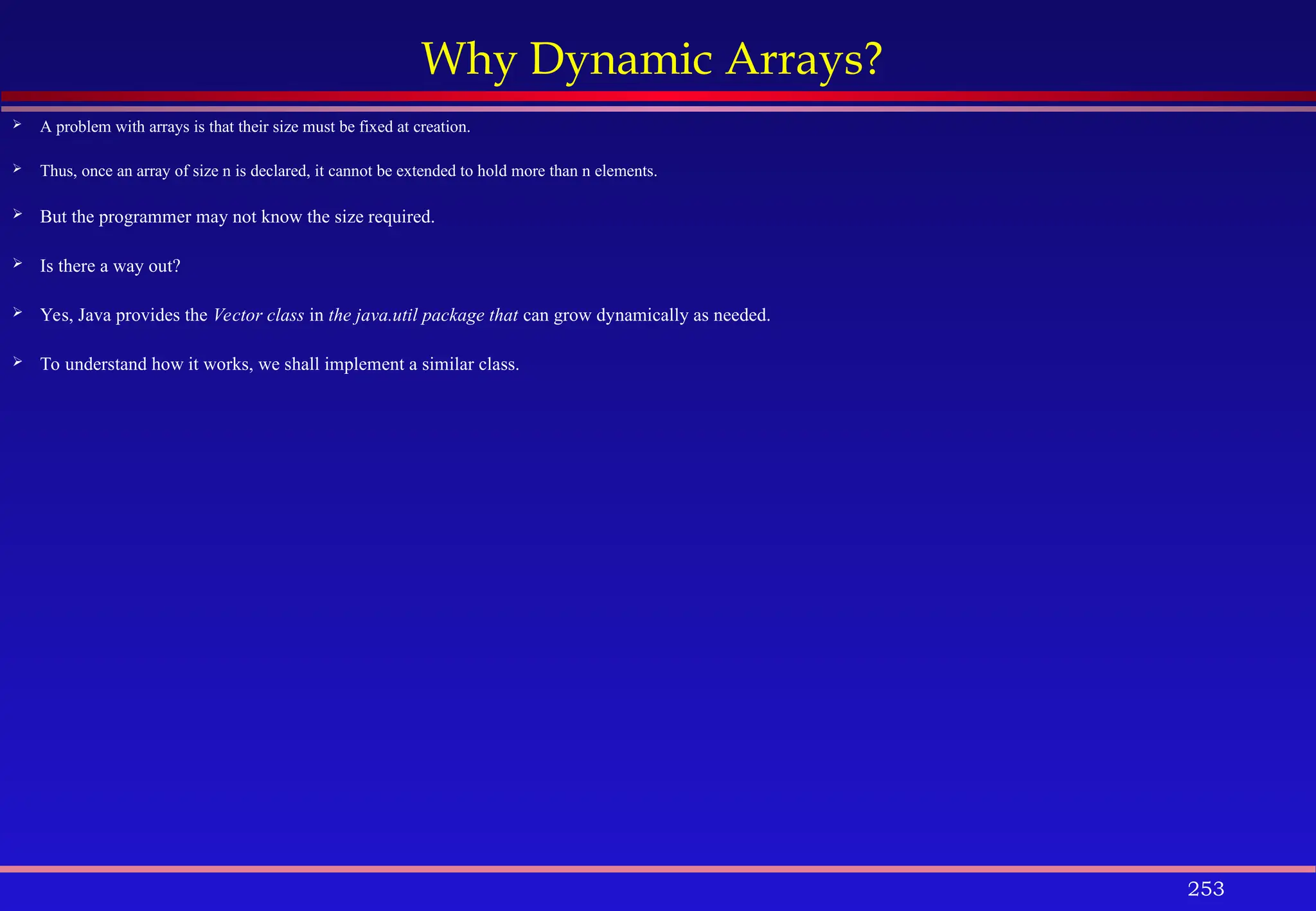 253
Why Dynamic Arrays?
 A problem with arrays is that their size must be fixed at creation.
 Thus, once an array of size n is declared, it cannot be extended to hold more than n elements.
 But the programmer may not know the size required.
 Is there a way out?
 Yes, Java provides the Vector class in the java.util package that can grow dynamically as needed.
 To understand how it works, we shall implement a similar class.
 