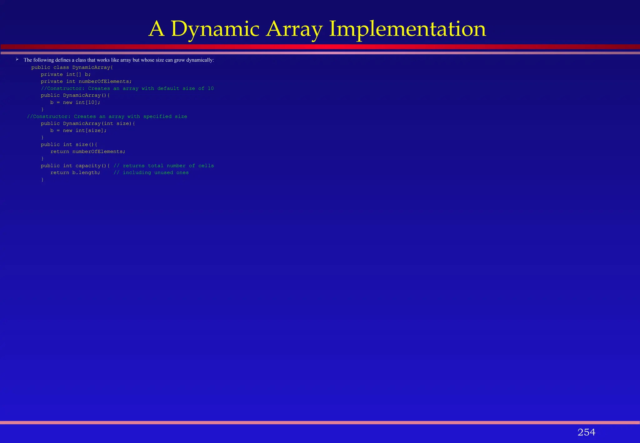 254
A Dynamic Array Implementation
 The following defines a class that works like array but whose size can grow dynamically:
public class DynamicArray{
private int[] b;
private int numberOfElements;
//Constructor: Creates an array with default size of 10
public DynamicArray(){
b = new int[10];
}
//Constructor: Creates an array with specified size
public DynamicArray(int size){
b = new int[size];
}
public int size(){
return numberOfElements;
}
public int capacity(){ // returns total number of cells
return b.length; // including unused ones
}
 